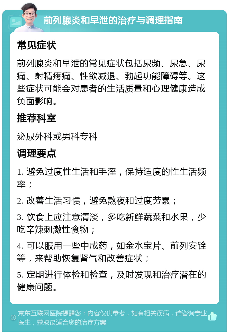 前列腺炎和早泄的治疗与调理指南 常见症状 前列腺炎和早泄的常见症状包括尿频、尿急、尿痛、射精疼痛、性欲减退、勃起功能障碍等。这些症状可能会对患者的生活质量和心理健康造成负面影响。 推荐科室 泌尿外科或男科专科 调理要点 1. 避免过度性生活和手淫，保持适度的性生活频率； 2. 改善生活习惯，避免熬夜和过度劳累； 3. 饮食上应注意清淡，多吃新鲜蔬菜和水果，少吃辛辣刺激性食物； 4. 可以服用一些中成药，如金水宝片、前列安铨等，来帮助恢复肾气和改善症状； 5. 定期进行体检和检查，及时发现和治疗潜在的健康问题。