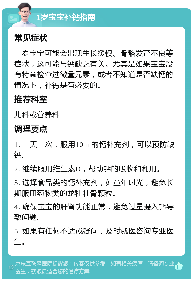 1岁宝宝补钙指南 常见症状 一岁宝宝可能会出现生长缓慢、骨骼发育不良等症状，这可能与钙缺乏有关。尤其是如果宝宝没有特意检查过微量元素，或者不知道是否缺钙的情况下，补钙是有必要的。 推荐科室 儿科或营养科 调理要点 1. 一天一次，服用10ml的钙补充剂，可以预防缺钙。 2. 继续服用维生素D，帮助钙的吸收和利用。 3. 选择食品类的钙补充剂，如童年时光，避免长期服用药物类的龙牡壮骨颗粒。 4. 确保宝宝的肝肾功能正常，避免过量摄入钙导致问题。 5. 如果有任何不适或疑问，及时就医咨询专业医生。