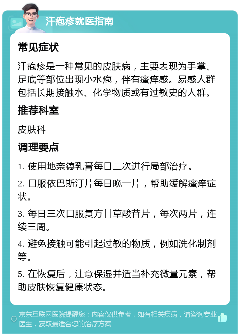 汗疱疹就医指南 常见症状 汗疱疹是一种常见的皮肤病，主要表现为手掌、足底等部位出现小水疱，伴有瘙痒感。易感人群包括长期接触水、化学物质或有过敏史的人群。 推荐科室 皮肤科 调理要点 1. 使用地奈德乳膏每日三次进行局部治疗。 2. 口服依巴斯汀片每日晚一片，帮助缓解瘙痒症状。 3. 每日三次口服复方甘草酸苷片，每次两片，连续三周。 4. 避免接触可能引起过敏的物质，例如洗化制剂等。 5. 在恢复后，注意保湿并适当补充微量元素，帮助皮肤恢复健康状态。