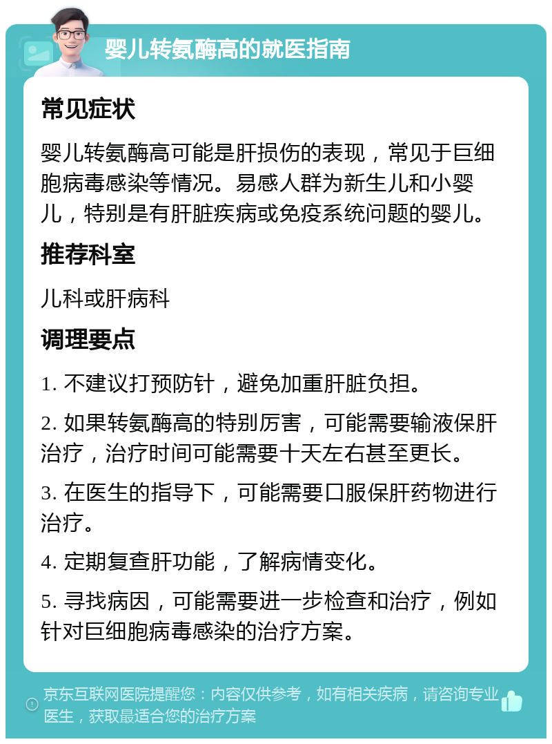 婴儿转氨酶高的就医指南 常见症状 婴儿转氨酶高可能是肝损伤的表现，常见于巨细胞病毒感染等情况。易感人群为新生儿和小婴儿，特别是有肝脏疾病或免疫系统问题的婴儿。 推荐科室 儿科或肝病科 调理要点 1. 不建议打预防针，避免加重肝脏负担。 2. 如果转氨酶高的特别厉害，可能需要输液保肝治疗，治疗时间可能需要十天左右甚至更长。 3. 在医生的指导下，可能需要口服保肝药物进行治疗。 4. 定期复查肝功能，了解病情变化。 5. 寻找病因，可能需要进一步检查和治疗，例如针对巨细胞病毒感染的治疗方案。