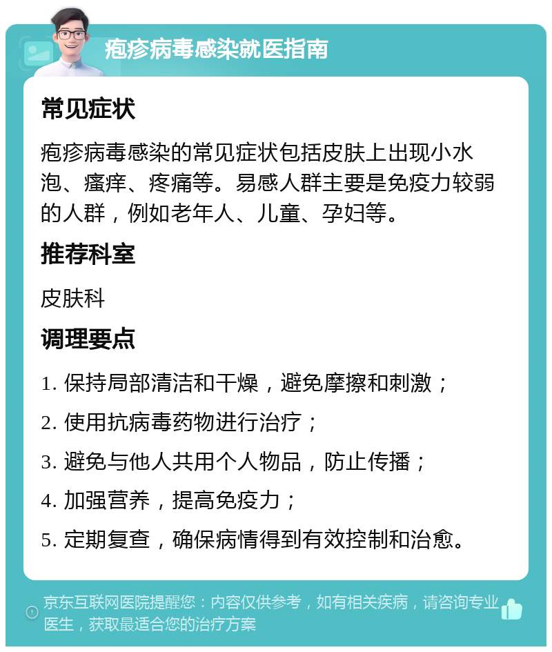 疱疹病毒感染就医指南 常见症状 疱疹病毒感染的常见症状包括皮肤上出现小水泡、瘙痒、疼痛等。易感人群主要是免疫力较弱的人群，例如老年人、儿童、孕妇等。 推荐科室 皮肤科 调理要点 1. 保持局部清洁和干燥，避免摩擦和刺激； 2. 使用抗病毒药物进行治疗； 3. 避免与他人共用个人物品，防止传播； 4. 加强营养，提高免疫力； 5. 定期复查，确保病情得到有效控制和治愈。