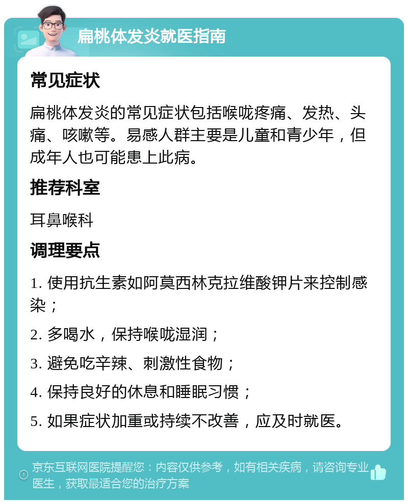 扁桃体发炎就医指南 常见症状 扁桃体发炎的常见症状包括喉咙疼痛、发热、头痛、咳嗽等。易感人群主要是儿童和青少年，但成年人也可能患上此病。 推荐科室 耳鼻喉科 调理要点 1. 使用抗生素如阿莫西林克拉维酸钾片来控制感染； 2. 多喝水，保持喉咙湿润； 3. 避免吃辛辣、刺激性食物； 4. 保持良好的休息和睡眠习惯； 5. 如果症状加重或持续不改善，应及时就医。