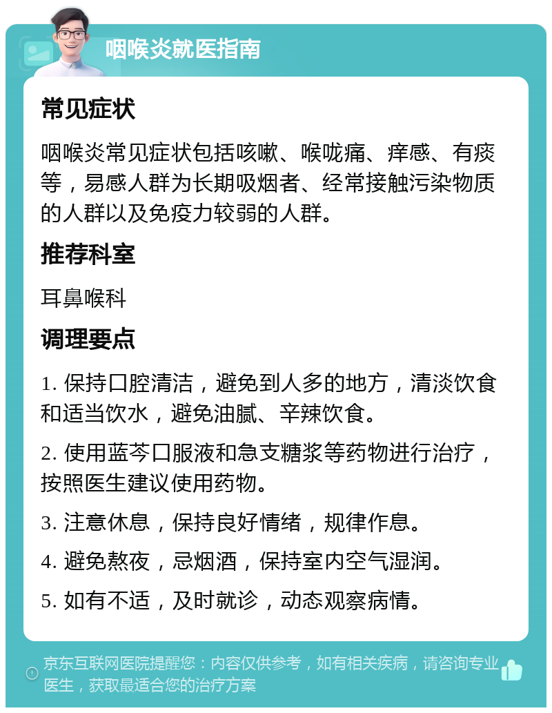 咽喉炎就医指南 常见症状 咽喉炎常见症状包括咳嗽、喉咙痛、痒感、有痰等，易感人群为长期吸烟者、经常接触污染物质的人群以及免疫力较弱的人群。 推荐科室 耳鼻喉科 调理要点 1. 保持口腔清洁，避免到人多的地方，清淡饮食和适当饮水，避免油腻、辛辣饮食。 2. 使用蓝芩口服液和急支糖浆等药物进行治疗，按照医生建议使用药物。 3. 注意休息，保持良好情绪，规律作息。 4. 避免熬夜，忌烟酒，保持室内空气湿润。 5. 如有不适，及时就诊，动态观察病情。