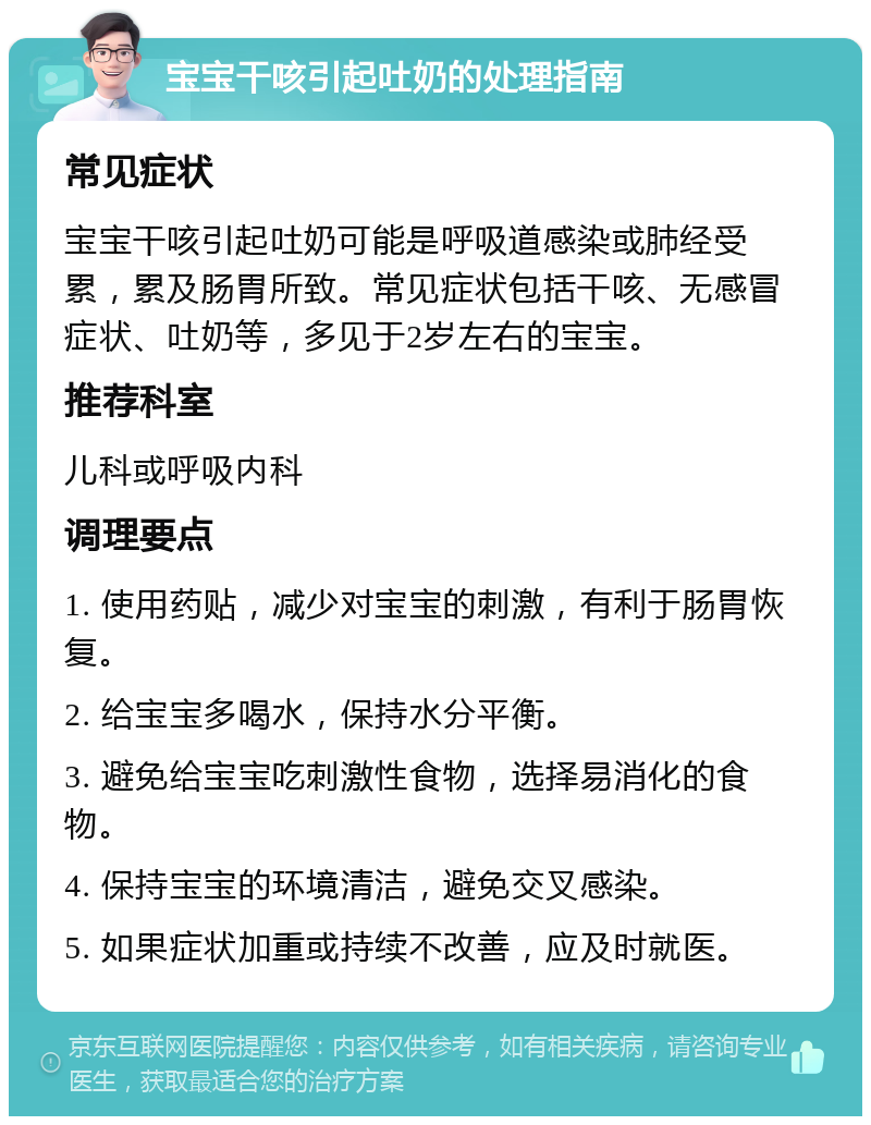 宝宝干咳引起吐奶的处理指南 常见症状 宝宝干咳引起吐奶可能是呼吸道感染或肺经受累，累及肠胃所致。常见症状包括干咳、无感冒症状、吐奶等，多见于2岁左右的宝宝。 推荐科室 儿科或呼吸内科 调理要点 1. 使用药贴，减少对宝宝的刺激，有利于肠胃恢复。 2. 给宝宝多喝水，保持水分平衡。 3. 避免给宝宝吃刺激性食物，选择易消化的食物。 4. 保持宝宝的环境清洁，避免交叉感染。 5. 如果症状加重或持续不改善，应及时就医。