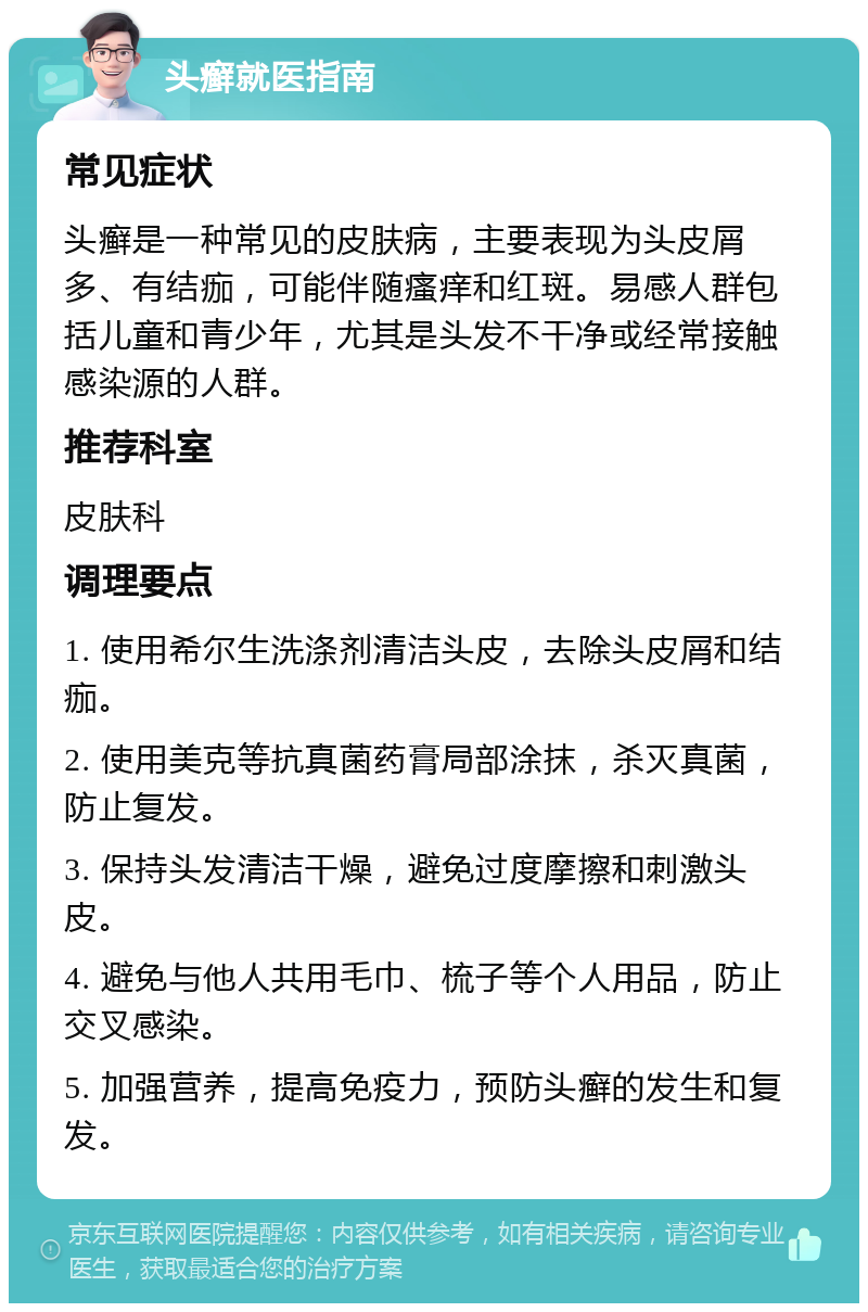 头癣就医指南 常见症状 头癣是一种常见的皮肤病，主要表现为头皮屑多、有结痂，可能伴随瘙痒和红斑。易感人群包括儿童和青少年，尤其是头发不干净或经常接触感染源的人群。 推荐科室 皮肤科 调理要点 1. 使用希尔生洗涤剂清洁头皮，去除头皮屑和结痂。 2. 使用美克等抗真菌药膏局部涂抹，杀灭真菌，防止复发。 3. 保持头发清洁干燥，避免过度摩擦和刺激头皮。 4. 避免与他人共用毛巾、梳子等个人用品，防止交叉感染。 5. 加强营养，提高免疫力，预防头癣的发生和复发。