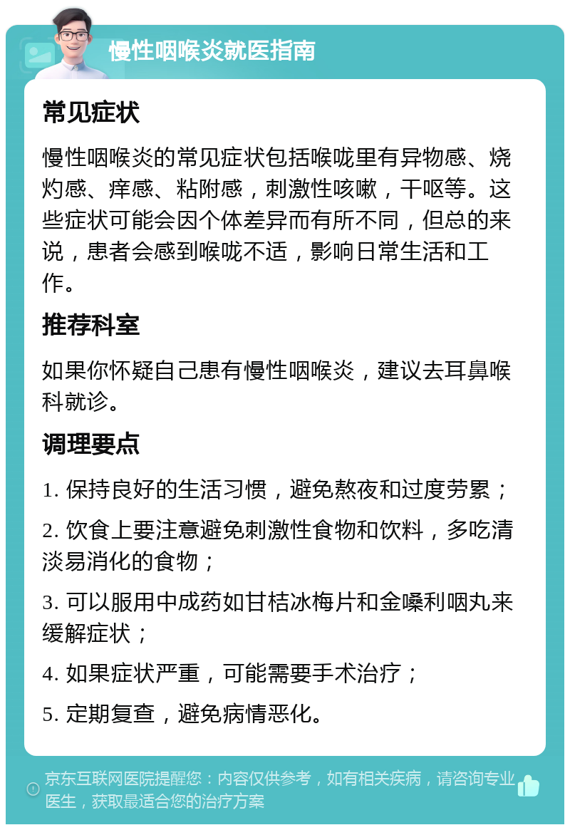 慢性咽喉炎就医指南 常见症状 慢性咽喉炎的常见症状包括喉咙里有异物感、烧灼感、痒感、粘附感，刺激性咳嗽，干呕等。这些症状可能会因个体差异而有所不同，但总的来说，患者会感到喉咙不适，影响日常生活和工作。 推荐科室 如果你怀疑自己患有慢性咽喉炎，建议去耳鼻喉科就诊。 调理要点 1. 保持良好的生活习惯，避免熬夜和过度劳累； 2. 饮食上要注意避免刺激性食物和饮料，多吃清淡易消化的食物； 3. 可以服用中成药如甘桔冰梅片和金嗓利咽丸来缓解症状； 4. 如果症状严重，可能需要手术治疗； 5. 定期复查，避免病情恶化。