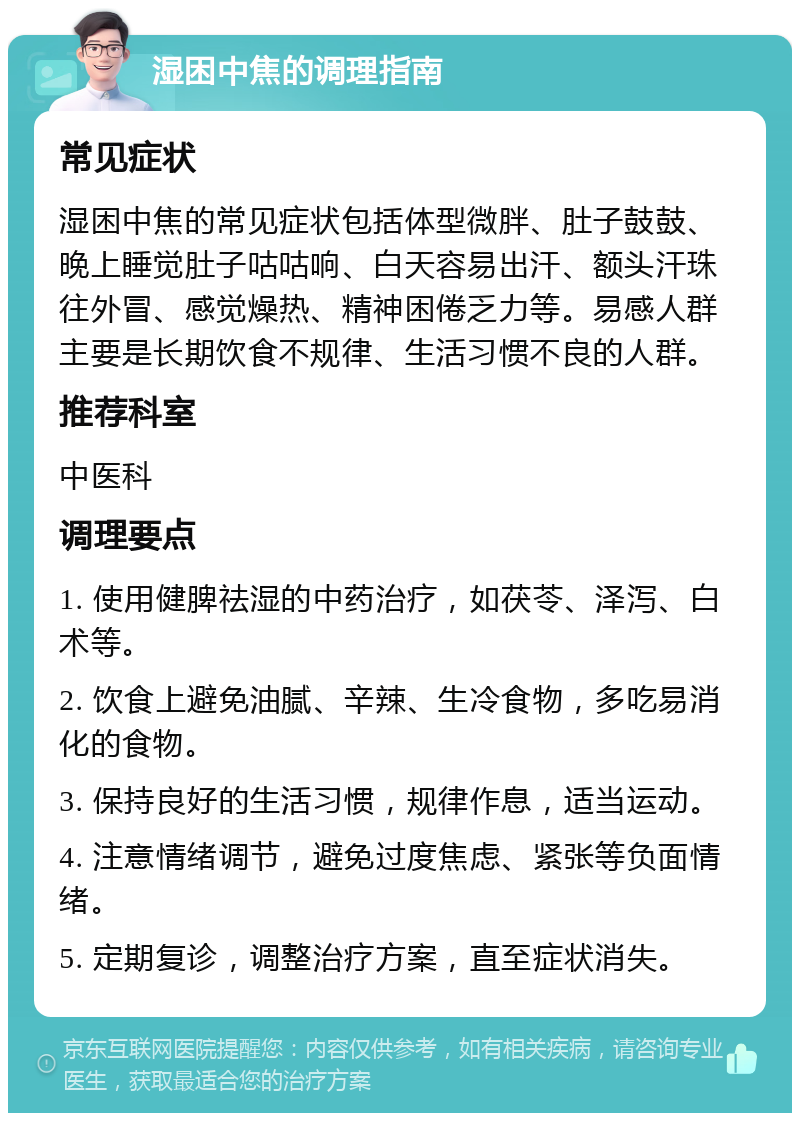 湿困中焦的调理指南 常见症状 湿困中焦的常见症状包括体型微胖、肚子鼓鼓、晚上睡觉肚子咕咕响、白天容易出汗、额头汗珠往外冒、感觉燥热、精神困倦乏力等。易感人群主要是长期饮食不规律、生活习惯不良的人群。 推荐科室 中医科 调理要点 1. 使用健脾祛湿的中药治疗，如茯苓、泽泻、白术等。 2. 饮食上避免油腻、辛辣、生冷食物，多吃易消化的食物。 3. 保持良好的生活习惯，规律作息，适当运动。 4. 注意情绪调节，避免过度焦虑、紧张等负面情绪。 5. 定期复诊，调整治疗方案，直至症状消失。