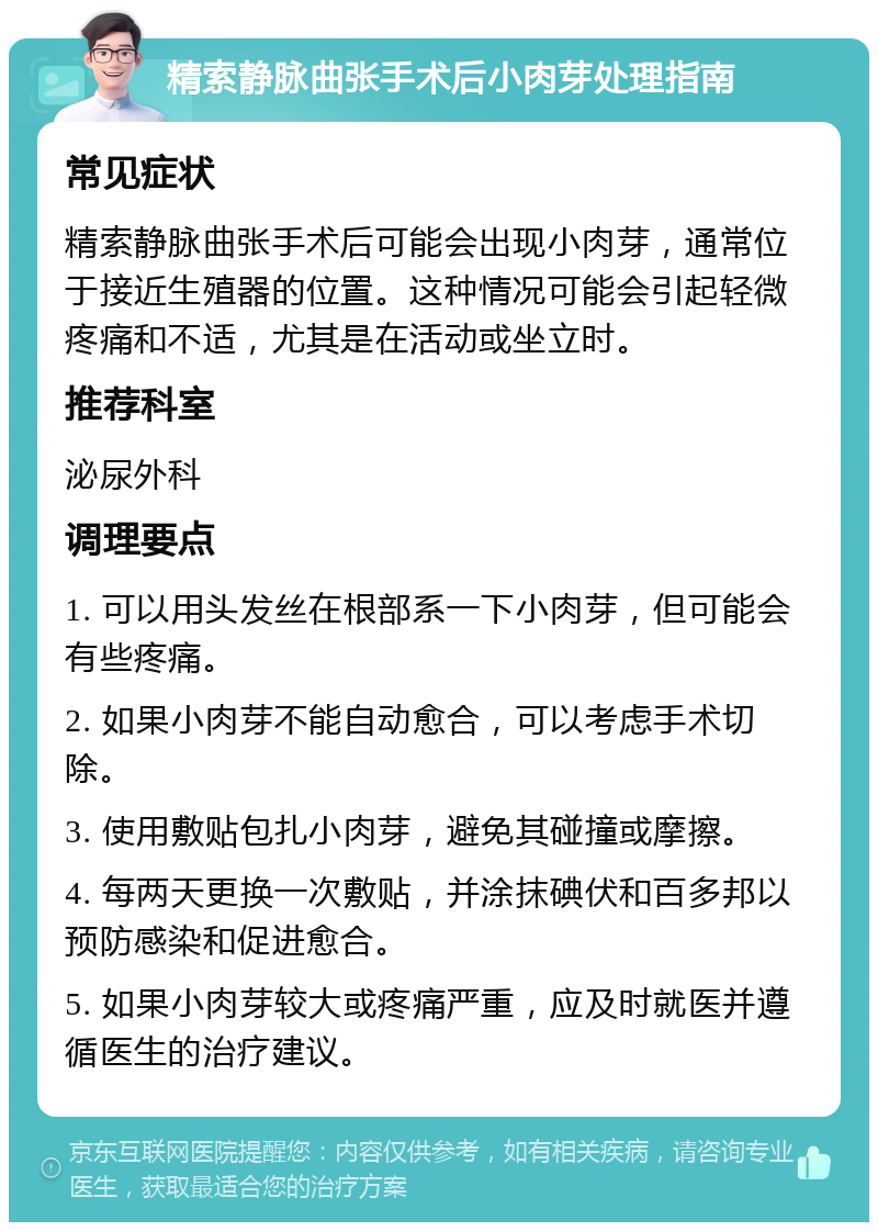 精索静脉曲张手术后小肉芽处理指南 常见症状 精索静脉曲张手术后可能会出现小肉芽，通常位于接近生殖器的位置。这种情况可能会引起轻微疼痛和不适，尤其是在活动或坐立时。 推荐科室 泌尿外科 调理要点 1. 可以用头发丝在根部系一下小肉芽，但可能会有些疼痛。 2. 如果小肉芽不能自动愈合，可以考虑手术切除。 3. 使用敷贴包扎小肉芽，避免其碰撞或摩擦。 4. 每两天更换一次敷贴，并涂抹碘伏和百多邦以预防感染和促进愈合。 5. 如果小肉芽较大或疼痛严重，应及时就医并遵循医生的治疗建议。