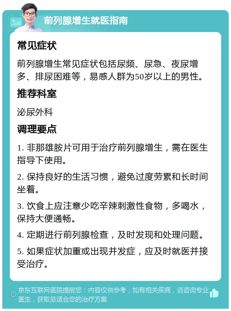 前列腺增生就医指南 常见症状 前列腺增生常见症状包括尿频、尿急、夜尿增多、排尿困难等，易感人群为50岁以上的男性。 推荐科室 泌尿外科 调理要点 1. 非那雄胺片可用于治疗前列腺增生，需在医生指导下使用。 2. 保持良好的生活习惯，避免过度劳累和长时间坐着。 3. 饮食上应注意少吃辛辣刺激性食物，多喝水，保持大便通畅。 4. 定期进行前列腺检查，及时发现和处理问题。 5. 如果症状加重或出现并发症，应及时就医并接受治疗。