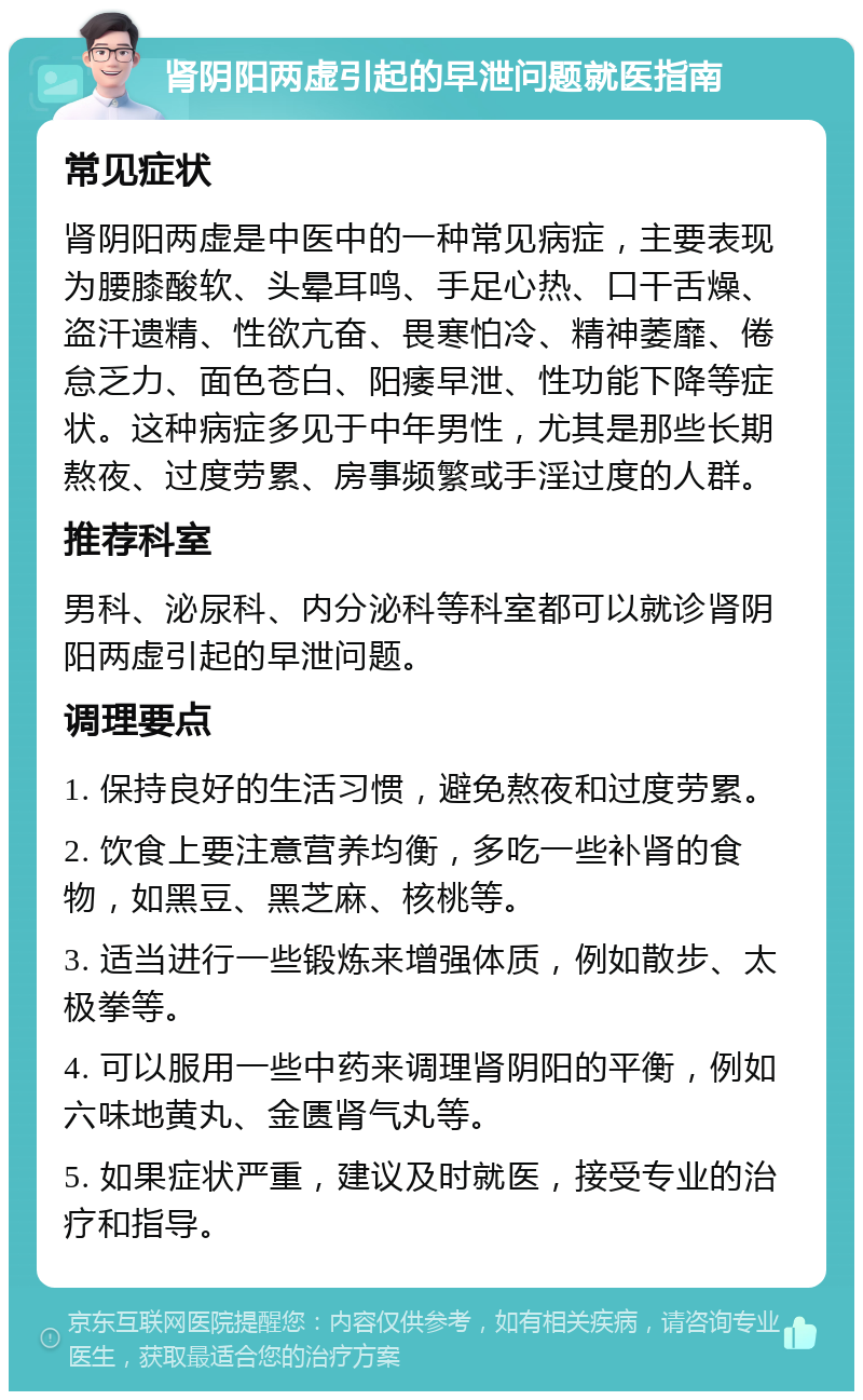 肾阴阳两虚引起的早泄问题就医指南 常见症状 肾阴阳两虚是中医中的一种常见病症，主要表现为腰膝酸软、头晕耳鸣、手足心热、口干舌燥、盗汗遗精、性欲亢奋、畏寒怕冷、精神萎靡、倦怠乏力、面色苍白、阳痿早泄、性功能下降等症状。这种病症多见于中年男性，尤其是那些长期熬夜、过度劳累、房事频繁或手淫过度的人群。 推荐科室 男科、泌尿科、内分泌科等科室都可以就诊肾阴阳两虚引起的早泄问题。 调理要点 1. 保持良好的生活习惯，避免熬夜和过度劳累。 2. 饮食上要注意营养均衡，多吃一些补肾的食物，如黑豆、黑芝麻、核桃等。 3. 适当进行一些锻炼来增强体质，例如散步、太极拳等。 4. 可以服用一些中药来调理肾阴阳的平衡，例如六味地黄丸、金匮肾气丸等。 5. 如果症状严重，建议及时就医，接受专业的治疗和指导。