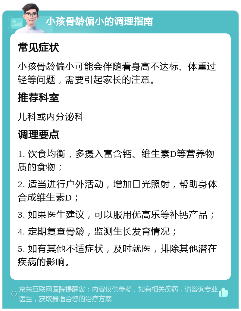 小孩骨龄偏小的调理指南 常见症状 小孩骨龄偏小可能会伴随着身高不达标、体重过轻等问题，需要引起家长的注意。 推荐科室 儿科或内分泌科 调理要点 1. 饮食均衡，多摄入富含钙、维生素D等营养物质的食物； 2. 适当进行户外活动，增加日光照射，帮助身体合成维生素D； 3. 如果医生建议，可以服用优高乐等补钙产品； 4. 定期复查骨龄，监测生长发育情况； 5. 如有其他不适症状，及时就医，排除其他潜在疾病的影响。