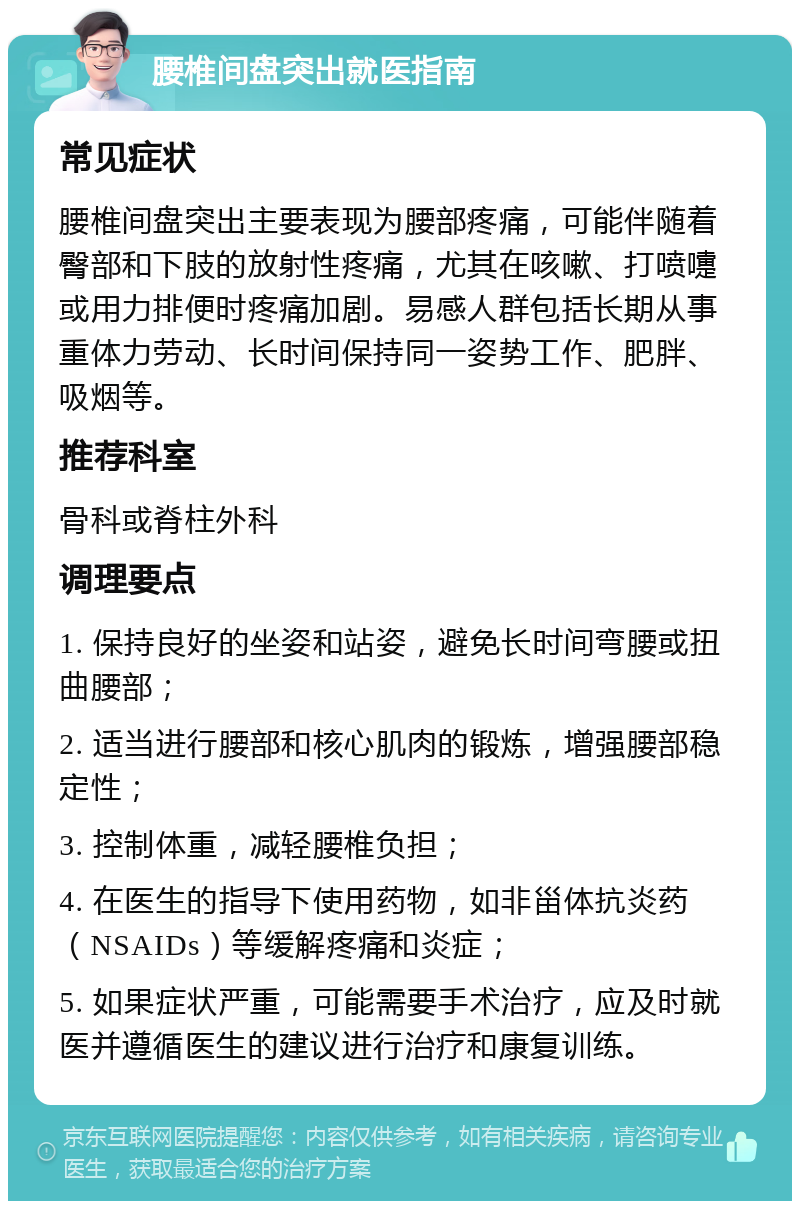 腰椎间盘突出就医指南 常见症状 腰椎间盘突出主要表现为腰部疼痛，可能伴随着臀部和下肢的放射性疼痛，尤其在咳嗽、打喷嚏或用力排便时疼痛加剧。易感人群包括长期从事重体力劳动、长时间保持同一姿势工作、肥胖、吸烟等。 推荐科室 骨科或脊柱外科 调理要点 1. 保持良好的坐姿和站姿，避免长时间弯腰或扭曲腰部； 2. 适当进行腰部和核心肌肉的锻炼，增强腰部稳定性； 3. 控制体重，减轻腰椎负担； 4. 在医生的指导下使用药物，如非甾体抗炎药（NSAIDs）等缓解疼痛和炎症； 5. 如果症状严重，可能需要手术治疗，应及时就医并遵循医生的建议进行治疗和康复训练。