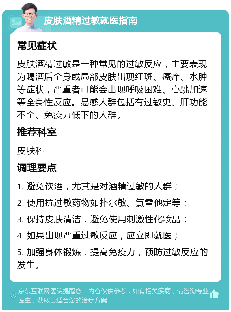 皮肤酒精过敏就医指南 常见症状 皮肤酒精过敏是一种常见的过敏反应，主要表现为喝酒后全身或局部皮肤出现红斑、瘙痒、水肿等症状，严重者可能会出现呼吸困难、心跳加速等全身性反应。易感人群包括有过敏史、肝功能不全、免疫力低下的人群。 推荐科室 皮肤科 调理要点 1. 避免饮酒，尤其是对酒精过敏的人群； 2. 使用抗过敏药物如扑尔敏、氯雷他定等； 3. 保持皮肤清洁，避免使用刺激性化妆品； 4. 如果出现严重过敏反应，应立即就医； 5. 加强身体锻炼，提高免疫力，预防过敏反应的发生。