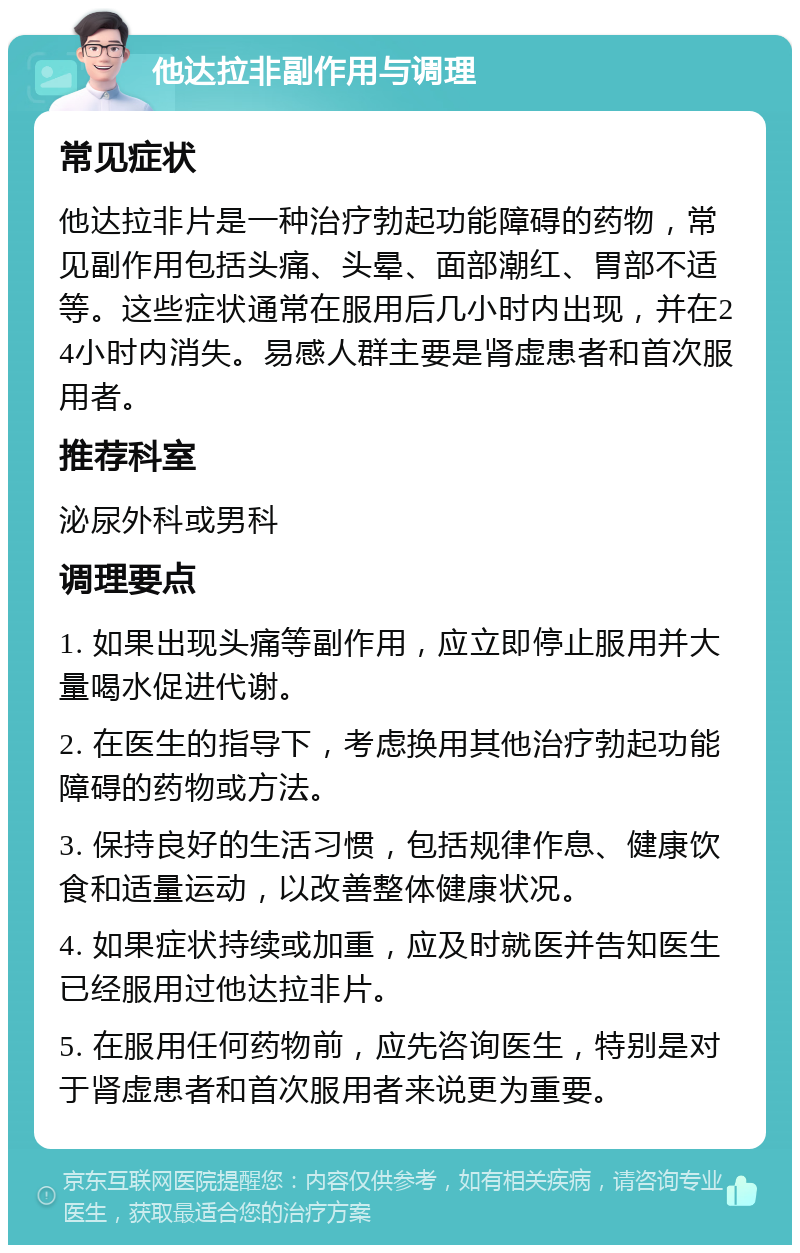 他达拉非副作用与调理 常见症状 他达拉非片是一种治疗勃起功能障碍的药物，常见副作用包括头痛、头晕、面部潮红、胃部不适等。这些症状通常在服用后几小时内出现，并在24小时内消失。易感人群主要是肾虚患者和首次服用者。 推荐科室 泌尿外科或男科 调理要点 1. 如果出现头痛等副作用，应立即停止服用并大量喝水促进代谢。 2. 在医生的指导下，考虑换用其他治疗勃起功能障碍的药物或方法。 3. 保持良好的生活习惯，包括规律作息、健康饮食和适量运动，以改善整体健康状况。 4. 如果症状持续或加重，应及时就医并告知医生已经服用过他达拉非片。 5. 在服用任何药物前，应先咨询医生，特别是对于肾虚患者和首次服用者来说更为重要。