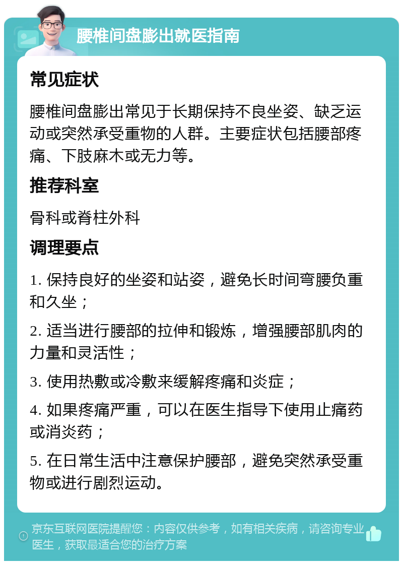 腰椎间盘膨出就医指南 常见症状 腰椎间盘膨出常见于长期保持不良坐姿、缺乏运动或突然承受重物的人群。主要症状包括腰部疼痛、下肢麻木或无力等。 推荐科室 骨科或脊柱外科 调理要点 1. 保持良好的坐姿和站姿，避免长时间弯腰负重和久坐； 2. 适当进行腰部的拉伸和锻炼，增强腰部肌肉的力量和灵活性； 3. 使用热敷或冷敷来缓解疼痛和炎症； 4. 如果疼痛严重，可以在医生指导下使用止痛药或消炎药； 5. 在日常生活中注意保护腰部，避免突然承受重物或进行剧烈运动。