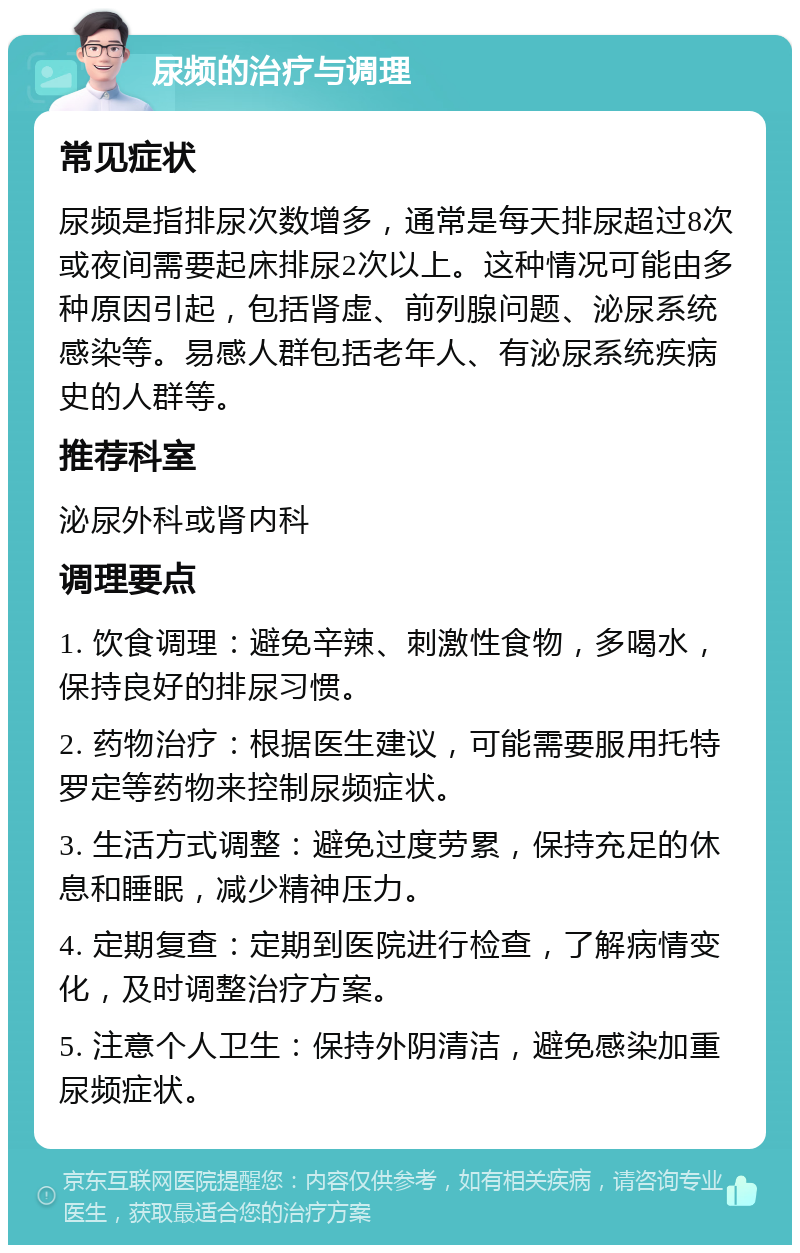 尿频的治疗与调理 常见症状 尿频是指排尿次数增多，通常是每天排尿超过8次或夜间需要起床排尿2次以上。这种情况可能由多种原因引起，包括肾虚、前列腺问题、泌尿系统感染等。易感人群包括老年人、有泌尿系统疾病史的人群等。 推荐科室 泌尿外科或肾内科 调理要点 1. 饮食调理：避免辛辣、刺激性食物，多喝水，保持良好的排尿习惯。 2. 药物治疗：根据医生建议，可能需要服用托特罗定等药物来控制尿频症状。 3. 生活方式调整：避免过度劳累，保持充足的休息和睡眠，减少精神压力。 4. 定期复查：定期到医院进行检查，了解病情变化，及时调整治疗方案。 5. 注意个人卫生：保持外阴清洁，避免感染加重尿频症状。