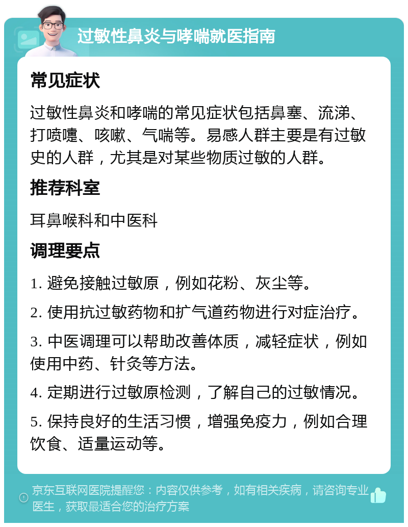 过敏性鼻炎与哮喘就医指南 常见症状 过敏性鼻炎和哮喘的常见症状包括鼻塞、流涕、打喷嚏、咳嗽、气喘等。易感人群主要是有过敏史的人群，尤其是对某些物质过敏的人群。 推荐科室 耳鼻喉科和中医科 调理要点 1. 避免接触过敏原，例如花粉、灰尘等。 2. 使用抗过敏药物和扩气道药物进行对症治疗。 3. 中医调理可以帮助改善体质，减轻症状，例如使用中药、针灸等方法。 4. 定期进行过敏原检测，了解自己的过敏情况。 5. 保持良好的生活习惯，增强免疫力，例如合理饮食、适量运动等。