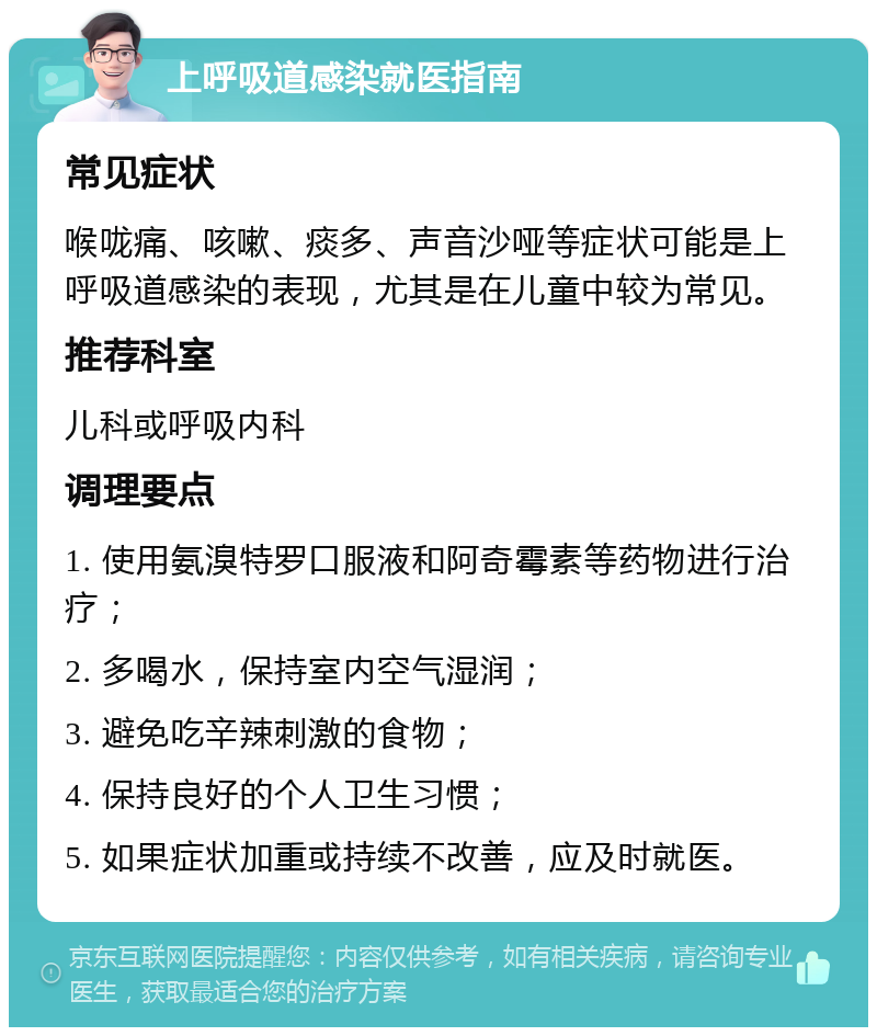 上呼吸道感染就医指南 常见症状 喉咙痛、咳嗽、痰多、声音沙哑等症状可能是上呼吸道感染的表现，尤其是在儿童中较为常见。 推荐科室 儿科或呼吸内科 调理要点 1. 使用氨溴特罗口服液和阿奇霉素等药物进行治疗； 2. 多喝水，保持室内空气湿润； 3. 避免吃辛辣刺激的食物； 4. 保持良好的个人卫生习惯； 5. 如果症状加重或持续不改善，应及时就医。