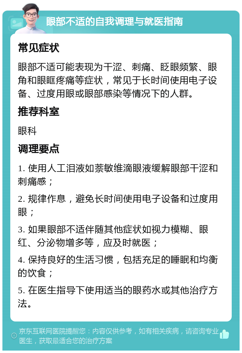 眼部不适的自我调理与就医指南 常见症状 眼部不适可能表现为干涩、刺痛、眨眼频繁、眼角和眼眶疼痛等症状，常见于长时间使用电子设备、过度用眼或眼部感染等情况下的人群。 推荐科室 眼科 调理要点 1. 使用人工泪液如萘敏维滴眼液缓解眼部干涩和刺痛感； 2. 规律作息，避免长时间使用电子设备和过度用眼； 3. 如果眼部不适伴随其他症状如视力模糊、眼红、分泌物增多等，应及时就医； 4. 保持良好的生活习惯，包括充足的睡眠和均衡的饮食； 5. 在医生指导下使用适当的眼药水或其他治疗方法。