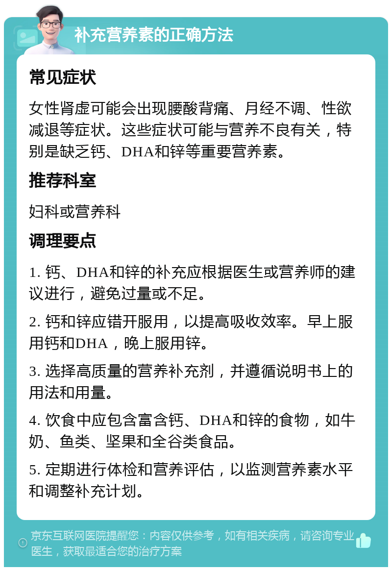 补充营养素的正确方法 常见症状 女性肾虚可能会出现腰酸背痛、月经不调、性欲减退等症状。这些症状可能与营养不良有关，特别是缺乏钙、DHA和锌等重要营养素。 推荐科室 妇科或营养科 调理要点 1. 钙、DHA和锌的补充应根据医生或营养师的建议进行，避免过量或不足。 2. 钙和锌应错开服用，以提高吸收效率。早上服用钙和DHA，晚上服用锌。 3. 选择高质量的营养补充剂，并遵循说明书上的用法和用量。 4. 饮食中应包含富含钙、DHA和锌的食物，如牛奶、鱼类、坚果和全谷类食品。 5. 定期进行体检和营养评估，以监测营养素水平和调整补充计划。