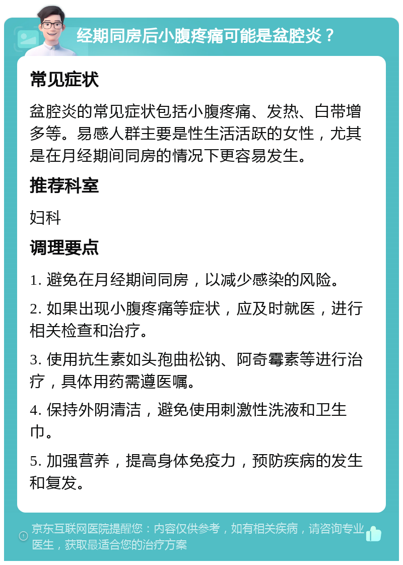 经期同房后小腹疼痛可能是盆腔炎？ 常见症状 盆腔炎的常见症状包括小腹疼痛、发热、白带增多等。易感人群主要是性生活活跃的女性，尤其是在月经期间同房的情况下更容易发生。 推荐科室 妇科 调理要点 1. 避免在月经期间同房，以减少感染的风险。 2. 如果出现小腹疼痛等症状，应及时就医，进行相关检查和治疗。 3. 使用抗生素如头孢曲松钠、阿奇霉素等进行治疗，具体用药需遵医嘱。 4. 保持外阴清洁，避免使用刺激性洗液和卫生巾。 5. 加强营养，提高身体免疫力，预防疾病的发生和复发。