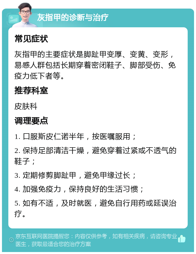 灰指甲的诊断与治疗 常见症状 灰指甲的主要症状是脚趾甲变厚、变黄、变形，易感人群包括长期穿着密闭鞋子、脚部受伤、免疫力低下者等。 推荐科室 皮肤科 调理要点 1. 口服斯皮仁诺半年，按医嘱服用； 2. 保持足部清洁干燥，避免穿着过紧或不透气的鞋子； 3. 定期修剪脚趾甲，避免甲缘过长； 4. 加强免疫力，保持良好的生活习惯； 5. 如有不适，及时就医，避免自行用药或延误治疗。