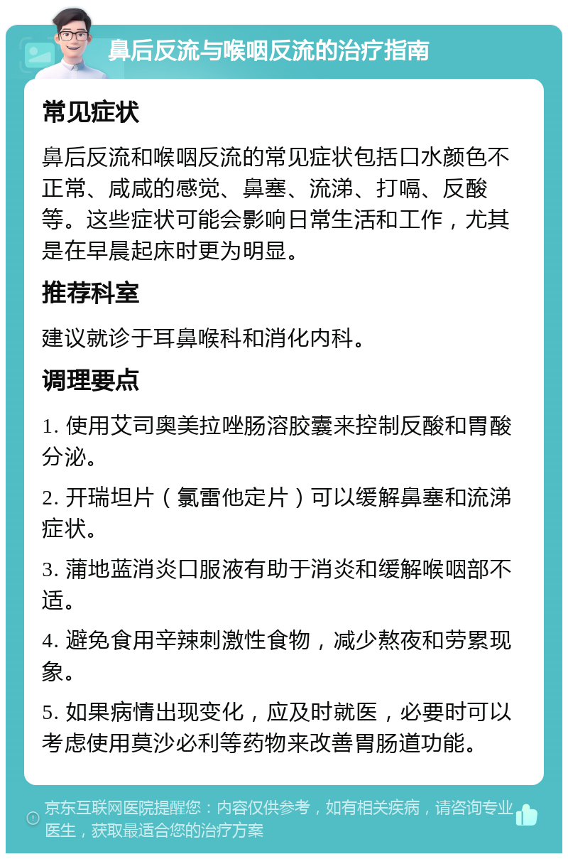 鼻后反流与喉咽反流的治疗指南 常见症状 鼻后反流和喉咽反流的常见症状包括口水颜色不正常、咸咸的感觉、鼻塞、流涕、打嗝、反酸等。这些症状可能会影响日常生活和工作，尤其是在早晨起床时更为明显。 推荐科室 建议就诊于耳鼻喉科和消化内科。 调理要点 1. 使用艾司奥美拉唑肠溶胶囊来控制反酸和胃酸分泌。 2. 开瑞坦片（氯雷他定片）可以缓解鼻塞和流涕症状。 3. 蒲地蓝消炎口服液有助于消炎和缓解喉咽部不适。 4. 避免食用辛辣刺激性食物，减少熬夜和劳累现象。 5. 如果病情出现变化，应及时就医，必要时可以考虑使用莫沙必利等药物来改善胃肠道功能。