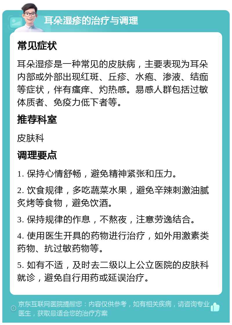 耳朵湿疹的治疗与调理 常见症状 耳朵湿疹是一种常见的皮肤病，主要表现为耳朵内部或外部出现红斑、丘疹、水疱、渗液、结痂等症状，伴有瘙痒、灼热感。易感人群包括过敏体质者、免疫力低下者等。 推荐科室 皮肤科 调理要点 1. 保持心情舒畅，避免精神紧张和压力。 2. 饮食规律，多吃蔬菜水果，避免辛辣刺激油腻炙烤等食物，避免饮酒。 3. 保持规律的作息，不熬夜，注意劳逸结合。 4. 使用医生开具的药物进行治疗，如外用激素类药物、抗过敏药物等。 5. 如有不适，及时去二级以上公立医院的皮肤科就诊，避免自行用药或延误治疗。