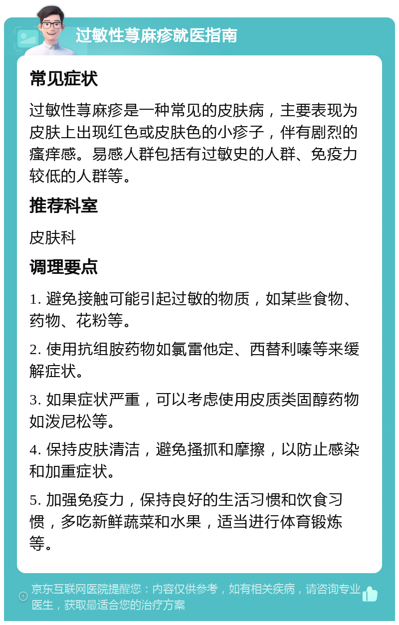 过敏性荨麻疹就医指南 常见症状 过敏性荨麻疹是一种常见的皮肤病，主要表现为皮肤上出现红色或皮肤色的小疹子，伴有剧烈的瘙痒感。易感人群包括有过敏史的人群、免疫力较低的人群等。 推荐科室 皮肤科 调理要点 1. 避免接触可能引起过敏的物质，如某些食物、药物、花粉等。 2. 使用抗组胺药物如氯雷他定、西替利嗪等来缓解症状。 3. 如果症状严重，可以考虑使用皮质类固醇药物如泼尼松等。 4. 保持皮肤清洁，避免搔抓和摩擦，以防止感染和加重症状。 5. 加强免疫力，保持良好的生活习惯和饮食习惯，多吃新鲜蔬菜和水果，适当进行体育锻炼等。