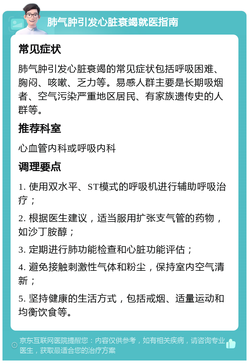 肺气肿引发心脏衰竭就医指南 常见症状 肺气肿引发心脏衰竭的常见症状包括呼吸困难、胸闷、咳嗽、乏力等。易感人群主要是长期吸烟者、空气污染严重地区居民、有家族遗传史的人群等。 推荐科室 心血管内科或呼吸内科 调理要点 1. 使用双水平、ST模式的呼吸机进行辅助呼吸治疗； 2. 根据医生建议，适当服用扩张支气管的药物，如沙丁胺醇； 3. 定期进行肺功能检查和心脏功能评估； 4. 避免接触刺激性气体和粉尘，保持室内空气清新； 5. 坚持健康的生活方式，包括戒烟、适量运动和均衡饮食等。