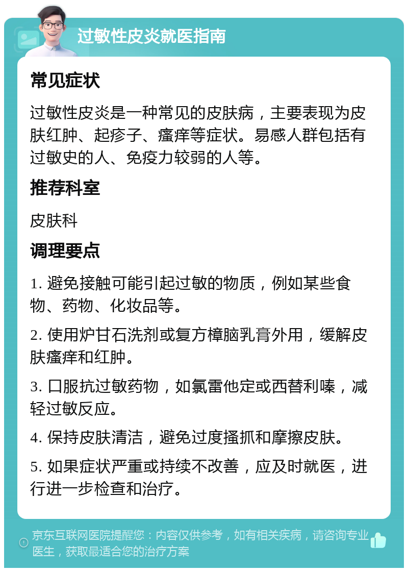 过敏性皮炎就医指南 常见症状 过敏性皮炎是一种常见的皮肤病，主要表现为皮肤红肿、起疹子、瘙痒等症状。易感人群包括有过敏史的人、免疫力较弱的人等。 推荐科室 皮肤科 调理要点 1. 避免接触可能引起过敏的物质，例如某些食物、药物、化妆品等。 2. 使用炉甘石洗剂或复方樟脑乳膏外用，缓解皮肤瘙痒和红肿。 3. 口服抗过敏药物，如氯雷他定或西替利嗪，减轻过敏反应。 4. 保持皮肤清洁，避免过度搔抓和摩擦皮肤。 5. 如果症状严重或持续不改善，应及时就医，进行进一步检查和治疗。