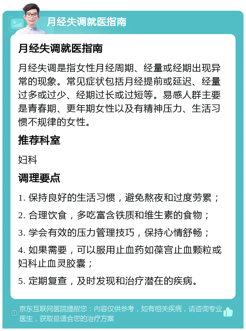 月经失调就医指南 月经失调就医指南 月经失调是指女性月经周期、经量或经期出现异常的现象。常见症状包括月经提前或延迟、经量过多或过少、经期过长或过短等。易感人群主要是青春期、更年期女性以及有精神压力、生活习惯不规律的女性。 推荐科室 妇科 调理要点 1. 保持良好的生活习惯，避免熬夜和过度劳累； 2. 合理饮食，多吃富含铁质和维生素的食物； 3. 学会有效的压力管理技巧，保持心情舒畅； 4. 如果需要，可以服用止血药如葆宫止血颗粒或妇科止血灵胶囊； 5. 定期复查，及时发现和治疗潜在的疾病。