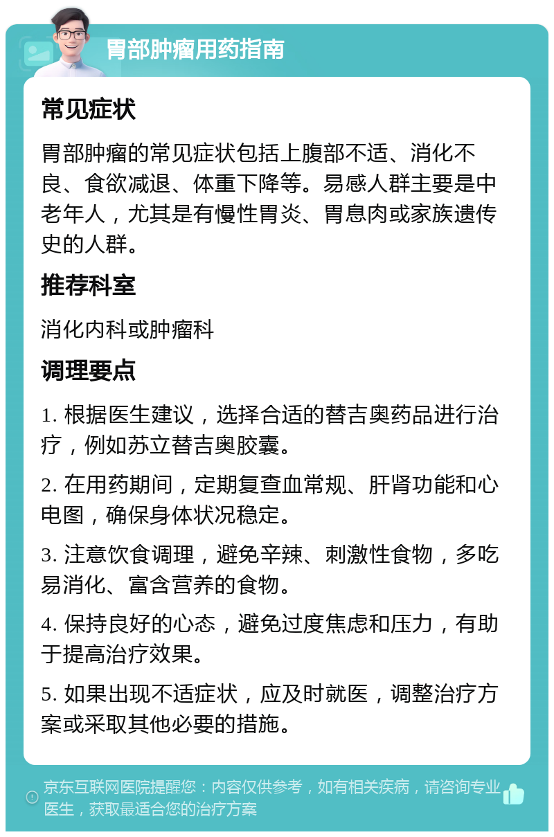 胃部肿瘤用药指南 常见症状 胃部肿瘤的常见症状包括上腹部不适、消化不良、食欲减退、体重下降等。易感人群主要是中老年人，尤其是有慢性胃炎、胃息肉或家族遗传史的人群。 推荐科室 消化内科或肿瘤科 调理要点 1. 根据医生建议，选择合适的替吉奥药品进行治疗，例如苏立替吉奥胶囊。 2. 在用药期间，定期复查血常规、肝肾功能和心电图，确保身体状况稳定。 3. 注意饮食调理，避免辛辣、刺激性食物，多吃易消化、富含营养的食物。 4. 保持良好的心态，避免过度焦虑和压力，有助于提高治疗效果。 5. 如果出现不适症状，应及时就医，调整治疗方案或采取其他必要的措施。