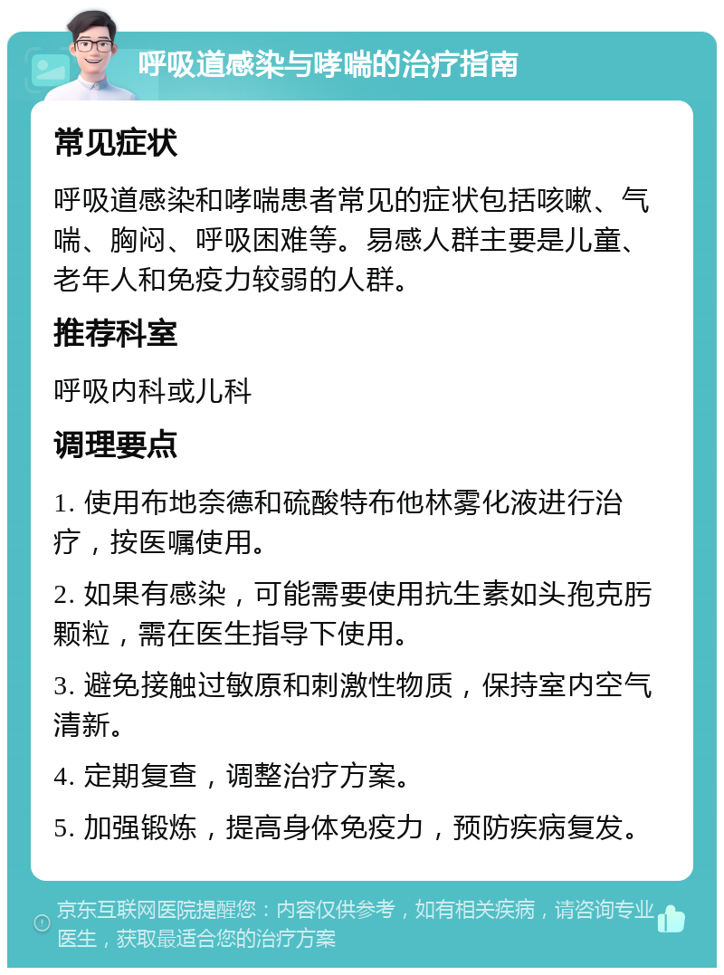 呼吸道感染与哮喘的治疗指南 常见症状 呼吸道感染和哮喘患者常见的症状包括咳嗽、气喘、胸闷、呼吸困难等。易感人群主要是儿童、老年人和免疫力较弱的人群。 推荐科室 呼吸内科或儿科 调理要点 1. 使用布地奈德和硫酸特布他林雾化液进行治疗，按医嘱使用。 2. 如果有感染，可能需要使用抗生素如头孢克肟颗粒，需在医生指导下使用。 3. 避免接触过敏原和刺激性物质，保持室内空气清新。 4. 定期复查，调整治疗方案。 5. 加强锻炼，提高身体免疫力，预防疾病复发。