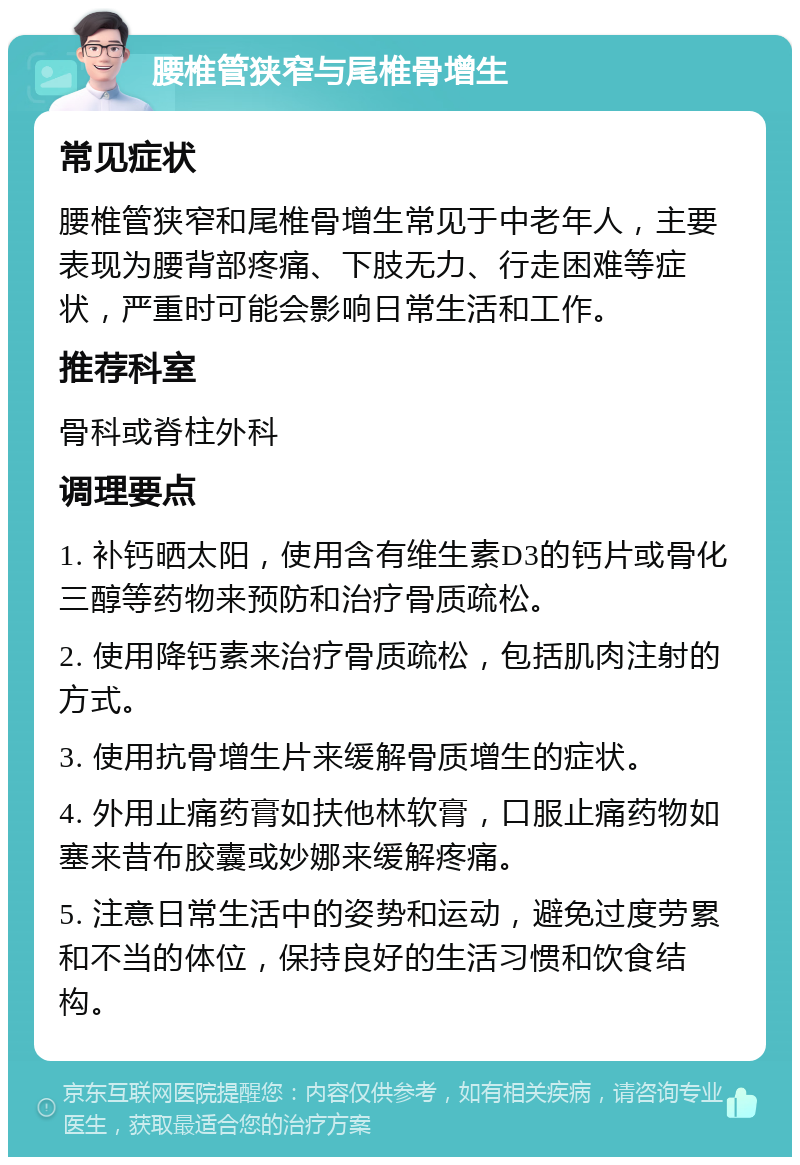 腰椎管狭窄与尾椎骨增生 常见症状 腰椎管狭窄和尾椎骨增生常见于中老年人，主要表现为腰背部疼痛、下肢无力、行走困难等症状，严重时可能会影响日常生活和工作。 推荐科室 骨科或脊柱外科 调理要点 1. 补钙晒太阳，使用含有维生素D3的钙片或骨化三醇等药物来预防和治疗骨质疏松。 2. 使用降钙素来治疗骨质疏松，包括肌肉注射的方式。 3. 使用抗骨增生片来缓解骨质增生的症状。 4. 外用止痛药膏如扶他林软膏，口服止痛药物如塞来昔布胶囊或妙娜来缓解疼痛。 5. 注意日常生活中的姿势和运动，避免过度劳累和不当的体位，保持良好的生活习惯和饮食结构。