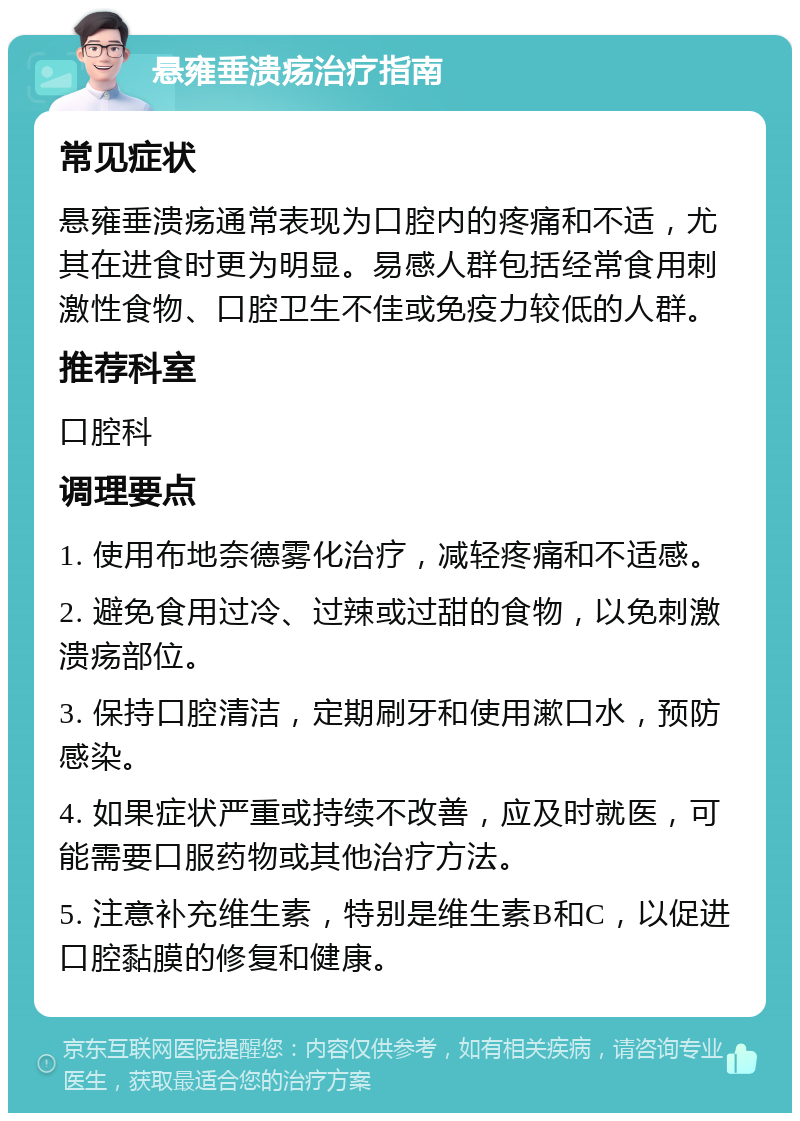 悬雍垂溃疡治疗指南 常见症状 悬雍垂溃疡通常表现为口腔内的疼痛和不适，尤其在进食时更为明显。易感人群包括经常食用刺激性食物、口腔卫生不佳或免疫力较低的人群。 推荐科室 口腔科 调理要点 1. 使用布地奈德雾化治疗，减轻疼痛和不适感。 2. 避免食用过冷、过辣或过甜的食物，以免刺激溃疡部位。 3. 保持口腔清洁，定期刷牙和使用漱口水，预防感染。 4. 如果症状严重或持续不改善，应及时就医，可能需要口服药物或其他治疗方法。 5. 注意补充维生素，特别是维生素B和C，以促进口腔黏膜的修复和健康。