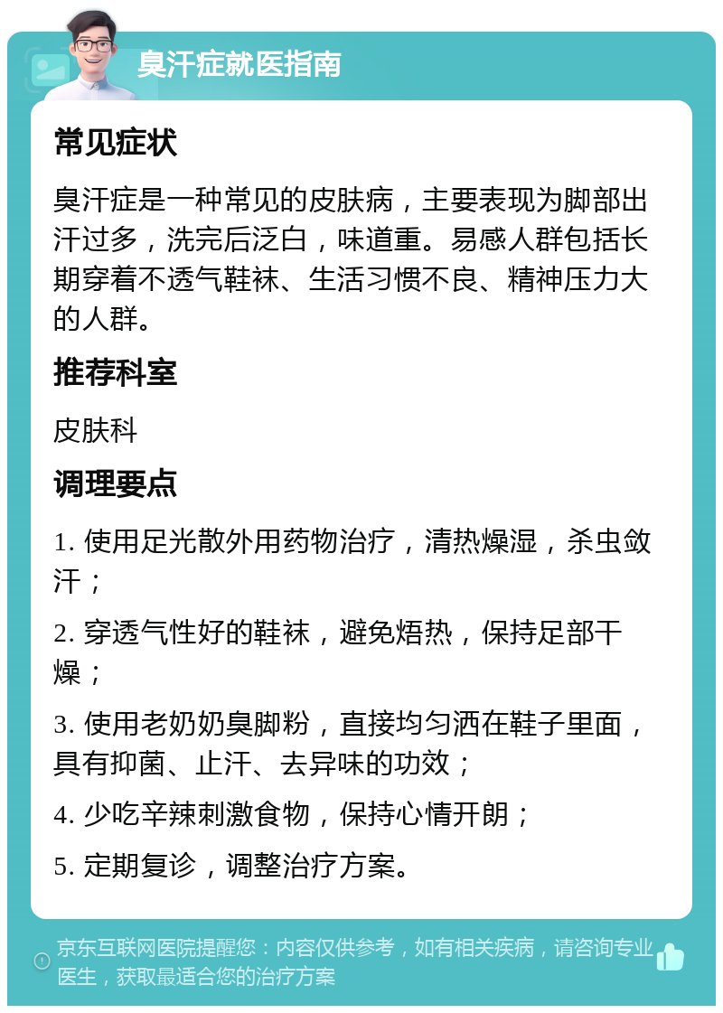 臭汗症就医指南 常见症状 臭汗症是一种常见的皮肤病，主要表现为脚部出汗过多，洗完后泛白，味道重。易感人群包括长期穿着不透气鞋袜、生活习惯不良、精神压力大的人群。 推荐科室 皮肤科 调理要点 1. 使用足光散外用药物治疗，清热燥湿，杀虫敛汗； 2. 穿透气性好的鞋袜，避免焐热，保持足部干燥； 3. 使用老奶奶臭脚粉，直接均匀洒在鞋子里面，具有抑菌、止汗、去异味的功效； 4. 少吃辛辣刺激食物，保持心情开朗； 5. 定期复诊，调整治疗方案。