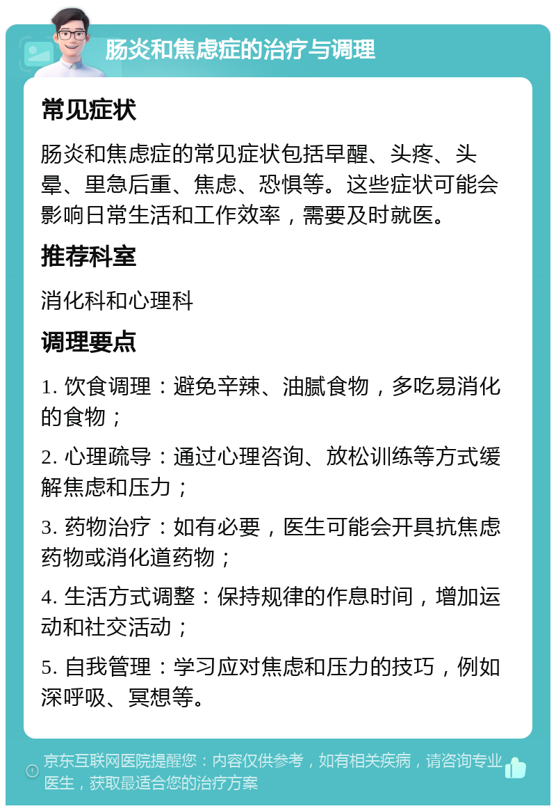 肠炎和焦虑症的治疗与调理 常见症状 肠炎和焦虑症的常见症状包括早醒、头疼、头晕、里急后重、焦虑、恐惧等。这些症状可能会影响日常生活和工作效率，需要及时就医。 推荐科室 消化科和心理科 调理要点 1. 饮食调理：避免辛辣、油腻食物，多吃易消化的食物； 2. 心理疏导：通过心理咨询、放松训练等方式缓解焦虑和压力； 3. 药物治疗：如有必要，医生可能会开具抗焦虑药物或消化道药物； 4. 生活方式调整：保持规律的作息时间，增加运动和社交活动； 5. 自我管理：学习应对焦虑和压力的技巧，例如深呼吸、冥想等。