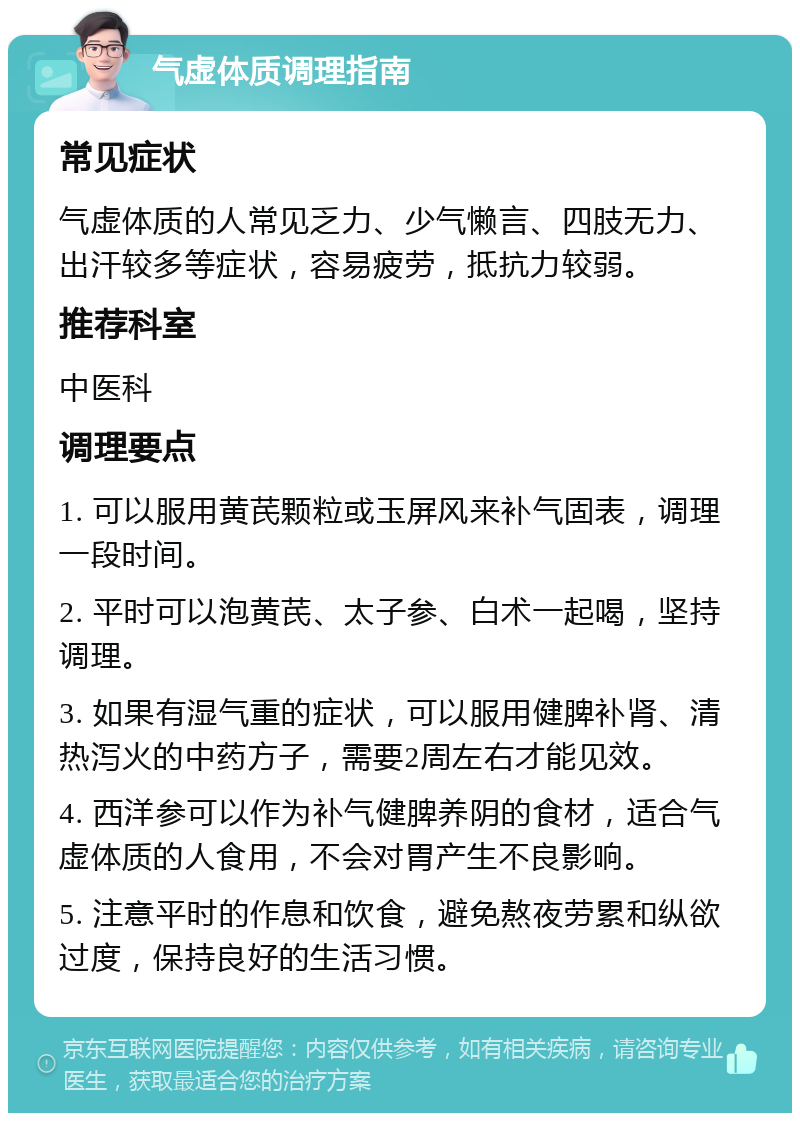 气虚体质调理指南 常见症状 气虚体质的人常见乏力、少气懒言、四肢无力、出汗较多等症状，容易疲劳，抵抗力较弱。 推荐科室 中医科 调理要点 1. 可以服用黄芪颗粒或玉屏风来补气固表，调理一段时间。 2. 平时可以泡黄芪、太子参、白术一起喝，坚持调理。 3. 如果有湿气重的症状，可以服用健脾补肾、清热泻火的中药方子，需要2周左右才能见效。 4. 西洋参可以作为补气健脾养阴的食材，适合气虚体质的人食用，不会对胃产生不良影响。 5. 注意平时的作息和饮食，避免熬夜劳累和纵欲过度，保持良好的生活习惯。