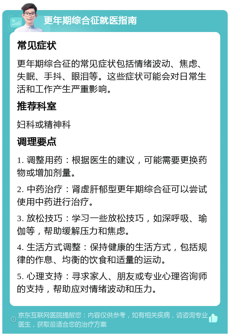 更年期综合征就医指南 常见症状 更年期综合征的常见症状包括情绪波动、焦虑、失眠、手抖、眼泪等。这些症状可能会对日常生活和工作产生严重影响。 推荐科室 妇科或精神科 调理要点 1. 调整用药：根据医生的建议，可能需要更换药物或增加剂量。 2. 中药治疗：肾虚肝郁型更年期综合征可以尝试使用中药进行治疗。 3. 放松技巧：学习一些放松技巧，如深呼吸、瑜伽等，帮助缓解压力和焦虑。 4. 生活方式调整：保持健康的生活方式，包括规律的作息、均衡的饮食和适量的运动。 5. 心理支持：寻求家人、朋友或专业心理咨询师的支持，帮助应对情绪波动和压力。