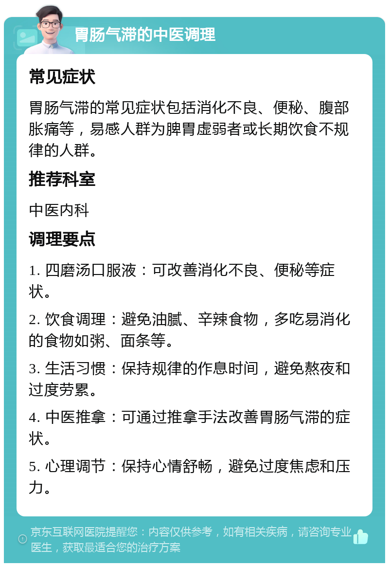 胃肠气滞的中医调理 常见症状 胃肠气滞的常见症状包括消化不良、便秘、腹部胀痛等，易感人群为脾胃虚弱者或长期饮食不规律的人群。 推荐科室 中医内科 调理要点 1. 四磨汤口服液：可改善消化不良、便秘等症状。 2. 饮食调理：避免油腻、辛辣食物，多吃易消化的食物如粥、面条等。 3. 生活习惯：保持规律的作息时间，避免熬夜和过度劳累。 4. 中医推拿：可通过推拿手法改善胃肠气滞的症状。 5. 心理调节：保持心情舒畅，避免过度焦虑和压力。