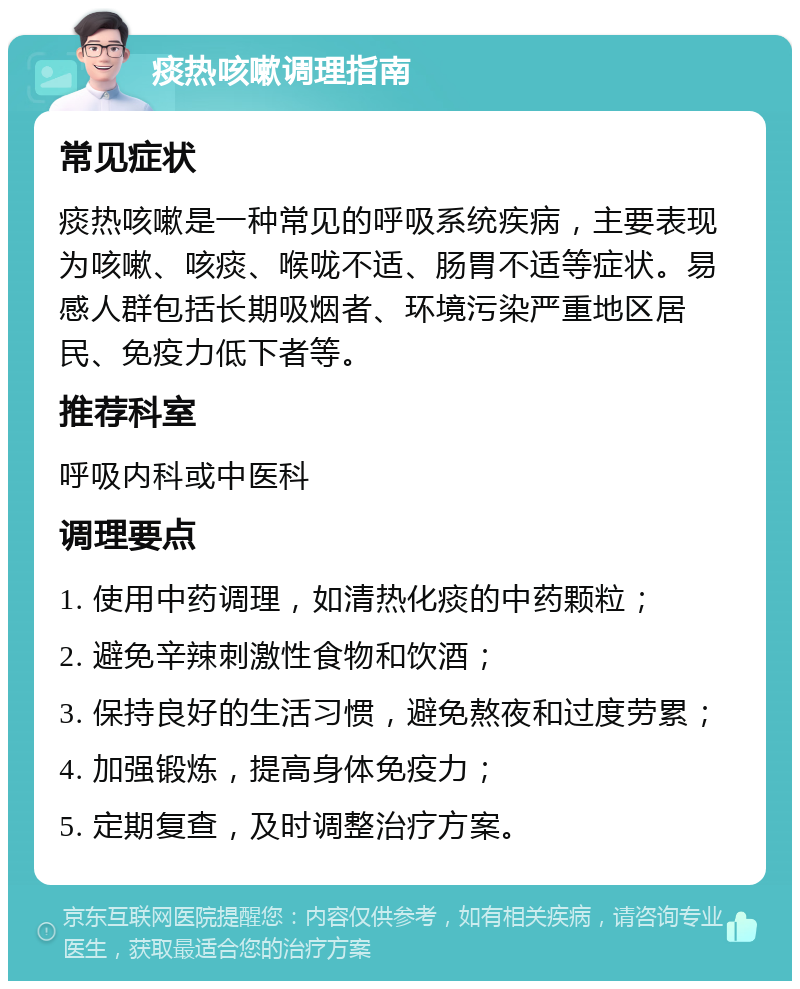 痰热咳嗽调理指南 常见症状 痰热咳嗽是一种常见的呼吸系统疾病，主要表现为咳嗽、咳痰、喉咙不适、肠胃不适等症状。易感人群包括长期吸烟者、环境污染严重地区居民、免疫力低下者等。 推荐科室 呼吸内科或中医科 调理要点 1. 使用中药调理，如清热化痰的中药颗粒； 2. 避免辛辣刺激性食物和饮酒； 3. 保持良好的生活习惯，避免熬夜和过度劳累； 4. 加强锻炼，提高身体免疫力； 5. 定期复查，及时调整治疗方案。