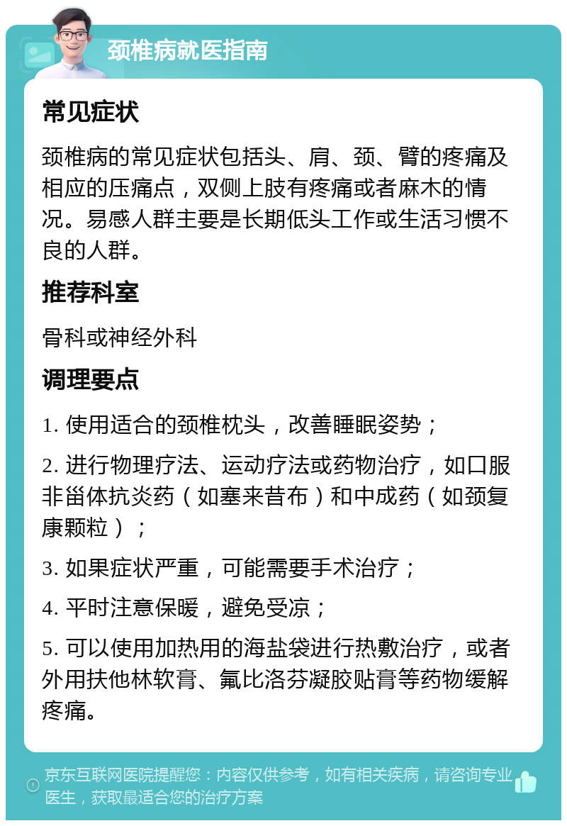 颈椎病就医指南 常见症状 颈椎病的常见症状包括头、肩、颈、臂的疼痛及相应的压痛点，双侧上肢有疼痛或者麻木的情况。易感人群主要是长期低头工作或生活习惯不良的人群。 推荐科室 骨科或神经外科 调理要点 1. 使用适合的颈椎枕头，改善睡眠姿势； 2. 进行物理疗法、运动疗法或药物治疗，如口服非甾体抗炎药（如塞来昔布）和中成药（如颈复康颗粒）； 3. 如果症状严重，可能需要手术治疗； 4. 平时注意保暖，避免受凉； 5. 可以使用加热用的海盐袋进行热敷治疗，或者外用扶他林软膏、氟比洛芬凝胶贴膏等药物缓解疼痛。