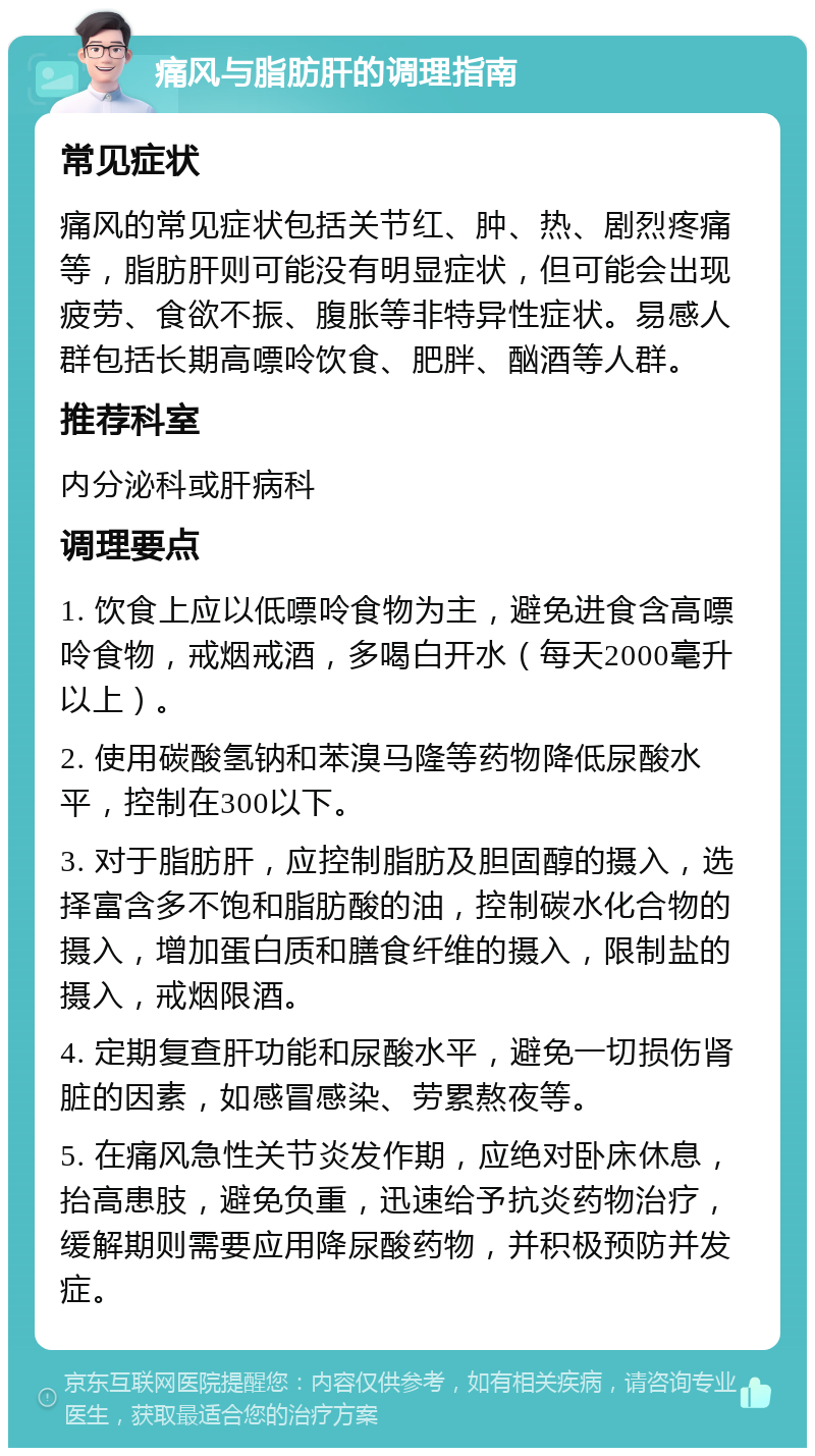 痛风与脂肪肝的调理指南 常见症状 痛风的常见症状包括关节红、肿、热、剧烈疼痛等，脂肪肝则可能没有明显症状，但可能会出现疲劳、食欲不振、腹胀等非特异性症状。易感人群包括长期高嘌呤饮食、肥胖、酗酒等人群。 推荐科室 内分泌科或肝病科 调理要点 1. 饮食上应以低嘌呤食物为主，避免进食含高嘌呤食物，戒烟戒酒，多喝白开水（每天2000毫升以上）。 2. 使用碳酸氢钠和苯溴马隆等药物降低尿酸水平，控制在300以下。 3. 对于脂肪肝，应控制脂肪及胆固醇的摄入，选择富含多不饱和脂肪酸的油，控制碳水化合物的摄入，增加蛋白质和膳食纤维的摄入，限制盐的摄入，戒烟限酒。 4. 定期复查肝功能和尿酸水平，避免一切损伤肾脏的因素，如感冒感染、劳累熬夜等。 5. 在痛风急性关节炎发作期，应绝对卧床休息，抬高患肢，避免负重，迅速给予抗炎药物治疗，缓解期则需要应用降尿酸药物，并积极预防并发症。