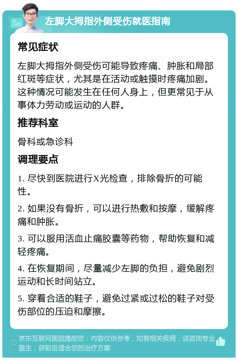 左脚大拇指外侧受伤就医指南 常见症状 左脚大拇指外侧受伤可能导致疼痛、肿胀和局部红斑等症状，尤其是在活动或触摸时疼痛加剧。这种情况可能发生在任何人身上，但更常见于从事体力劳动或运动的人群。 推荐科室 骨科或急诊科 调理要点 1. 尽快到医院进行X光检查，排除骨折的可能性。 2. 如果没有骨折，可以进行热敷和按摩，缓解疼痛和肿胀。 3. 可以服用活血止痛胶囊等药物，帮助恢复和减轻疼痛。 4. 在恢复期间，尽量减少左脚的负担，避免剧烈运动和长时间站立。 5. 穿着合适的鞋子，避免过紧或过松的鞋子对受伤部位的压迫和摩擦。