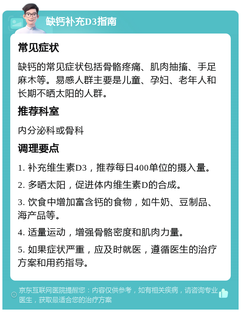 缺钙补充D3指南 常见症状 缺钙的常见症状包括骨骼疼痛、肌肉抽搐、手足麻木等。易感人群主要是儿童、孕妇、老年人和长期不晒太阳的人群。 推荐科室 内分泌科或骨科 调理要点 1. 补充维生素D3，推荐每日400单位的摄入量。 2. 多晒太阳，促进体内维生素D的合成。 3. 饮食中增加富含钙的食物，如牛奶、豆制品、海产品等。 4. 适量运动，增强骨骼密度和肌肉力量。 5. 如果症状严重，应及时就医，遵循医生的治疗方案和用药指导。