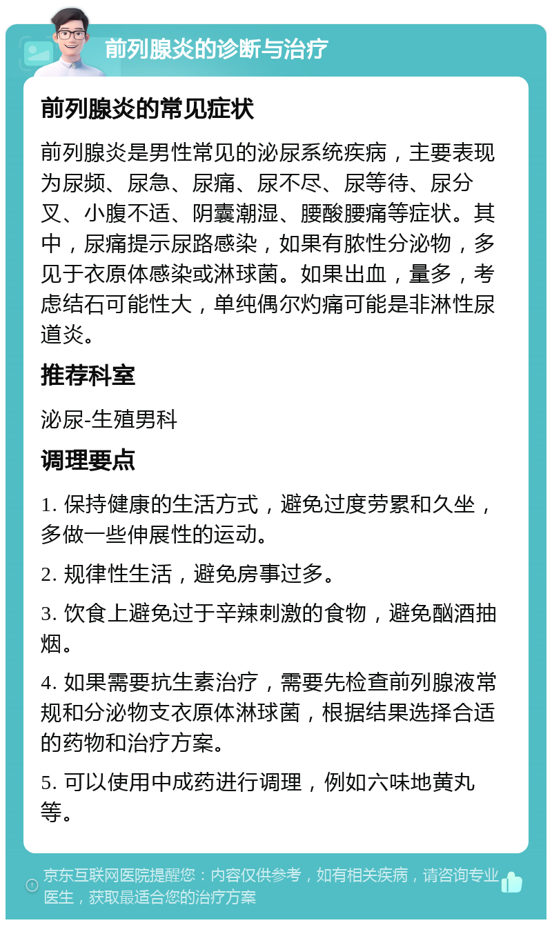 前列腺炎的诊断与治疗 前列腺炎的常见症状 前列腺炎是男性常见的泌尿系统疾病，主要表现为尿频、尿急、尿痛、尿不尽、尿等待、尿分叉、小腹不适、阴囊潮湿、腰酸腰痛等症状。其中，尿痛提示尿路感染，如果有脓性分泌物，多见于衣原体感染或淋球菌。如果出血，量多，考虑结石可能性大，单纯偶尔灼痛可能是非淋性尿道炎。 推荐科室 泌尿-生殖男科 调理要点 1. 保持健康的生活方式，避免过度劳累和久坐，多做一些伸展性的运动。 2. 规律性生活，避免房事过多。 3. 饮食上避免过于辛辣刺激的食物，避免酗酒抽烟。 4. 如果需要抗生素治疗，需要先检查前列腺液常规和分泌物支衣原体淋球菌，根据结果选择合适的药物和治疗方案。 5. 可以使用中成药进行调理，例如六味地黄丸等。