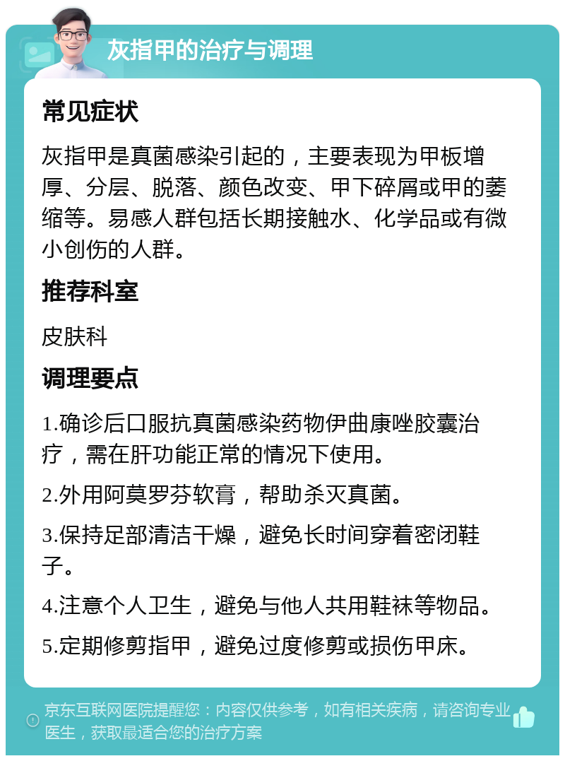 灰指甲的治疗与调理 常见症状 灰指甲是真菌感染引起的，主要表现为甲板增厚、分层、脱落、颜色改变、甲下碎屑或甲的萎缩等。易感人群包括长期接触水、化学品或有微小创伤的人群。 推荐科室 皮肤科 调理要点 1.确诊后口服抗真菌感染药物伊曲康唑胶囊治疗，需在肝功能正常的情况下使用。 2.外用阿莫罗芬软膏，帮助杀灭真菌。 3.保持足部清洁干燥，避免长时间穿着密闭鞋子。 4.注意个人卫生，避免与他人共用鞋袜等物品。 5.定期修剪指甲，避免过度修剪或损伤甲床。