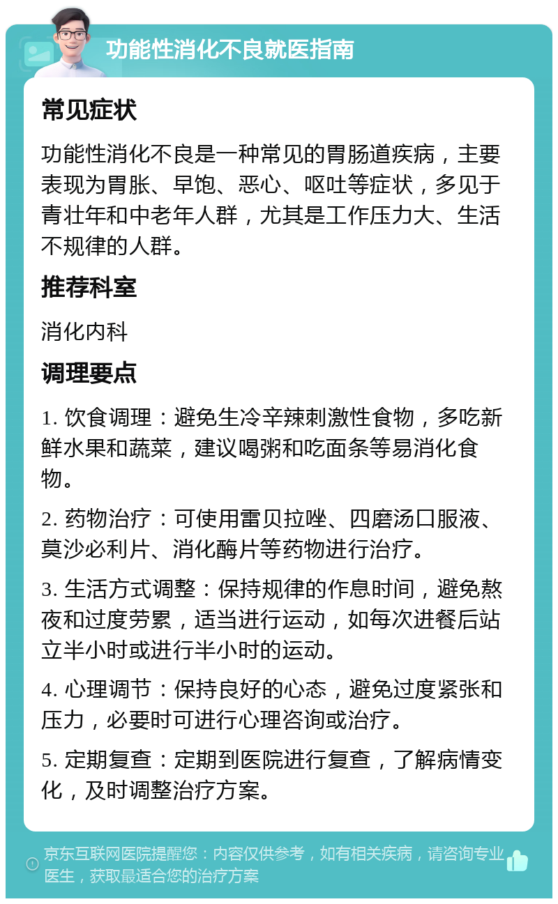 功能性消化不良就医指南 常见症状 功能性消化不良是一种常见的胃肠道疾病，主要表现为胃胀、早饱、恶心、呕吐等症状，多见于青壮年和中老年人群，尤其是工作压力大、生活不规律的人群。 推荐科室 消化内科 调理要点 1. 饮食调理：避免生冷辛辣刺激性食物，多吃新鲜水果和蔬菜，建议喝粥和吃面条等易消化食物。 2. 药物治疗：可使用雷贝拉唑、四磨汤口服液、莫沙必利片、消化酶片等药物进行治疗。 3. 生活方式调整：保持规律的作息时间，避免熬夜和过度劳累，适当进行运动，如每次进餐后站立半小时或进行半小时的运动。 4. 心理调节：保持良好的心态，避免过度紧张和压力，必要时可进行心理咨询或治疗。 5. 定期复查：定期到医院进行复查，了解病情变化，及时调整治疗方案。