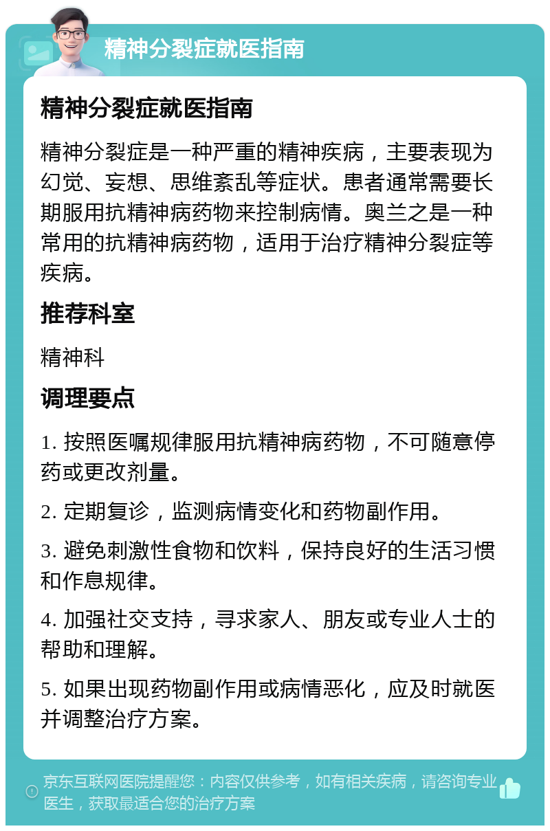 精神分裂症就医指南 精神分裂症就医指南 精神分裂症是一种严重的精神疾病，主要表现为幻觉、妄想、思维紊乱等症状。患者通常需要长期服用抗精神病药物来控制病情。奥兰之是一种常用的抗精神病药物，适用于治疗精神分裂症等疾病。 推荐科室 精神科 调理要点 1. 按照医嘱规律服用抗精神病药物，不可随意停药或更改剂量。 2. 定期复诊，监测病情变化和药物副作用。 3. 避免刺激性食物和饮料，保持良好的生活习惯和作息规律。 4. 加强社交支持，寻求家人、朋友或专业人士的帮助和理解。 5. 如果出现药物副作用或病情恶化，应及时就医并调整治疗方案。